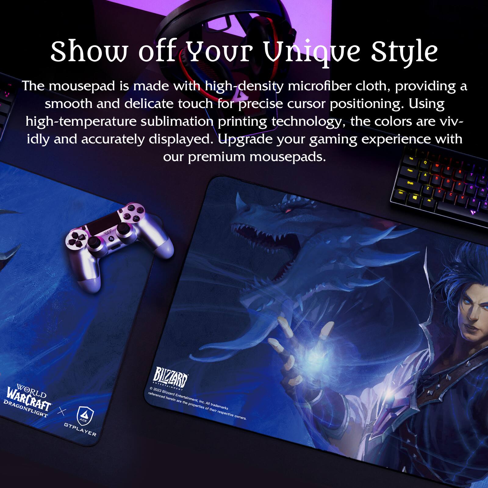 Show off Your Unique Style

The mousepad is made with high-density microfiber cloth, providing a smooth and delicate touch for precise cursor positioning. Using high-temperature sublimation printing technology, the colors are vividly and accurately displayed. Upgrade your gaming experience with our premium mousepads.

WORLD OF WARCRAFT DRAGONFLIGHT X GTPLAYER

BLIZZARD
© 2023 Blizzard Entertainment, Inc. All rights reserved. World of Warcraft and all related properties are trademarks of Blizzard Entertainment, Inc.