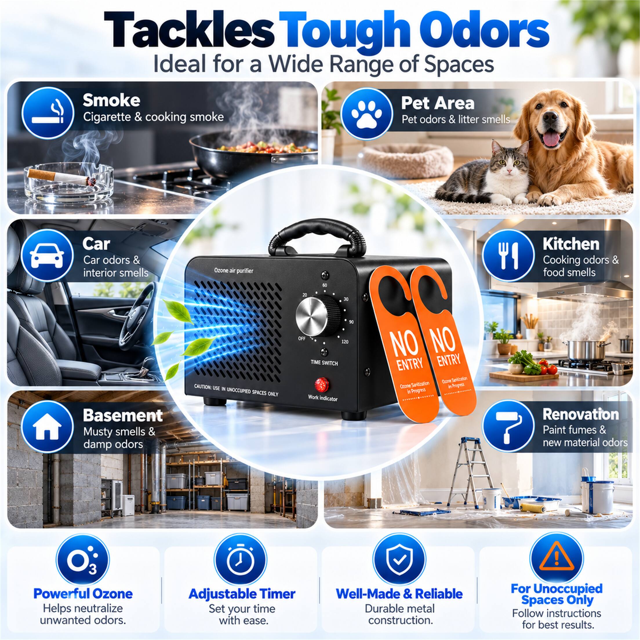 Tackles Tough Odors  
Ideal for a Wide Range of Spaces  

Smoke  
Cigarette & cooking smoke  

Pet Area  
Pet odors & litter smells  

Car  
Car odors & interior smells  

Kitchen  
Cooking odors & food smells  

Basement  
Musty smells & damp odors  

Renovation  
Paint fumes & new material odors  

Powerful Ozone  
Helps neutralize unwanted odors.  

Adjustable Timer  
Set your time with ease.  

Well-Made & Reliable  
Durable metal construction.  

For Unoccupied Spaces Only  
Follow instructions for best results.  

CAUTION: USE IN UNOCCUPIED SPACES ONLY  

NO ENTRY  
NO ENTRY  

Com Servication Coone Sanitication inPopez in Progres