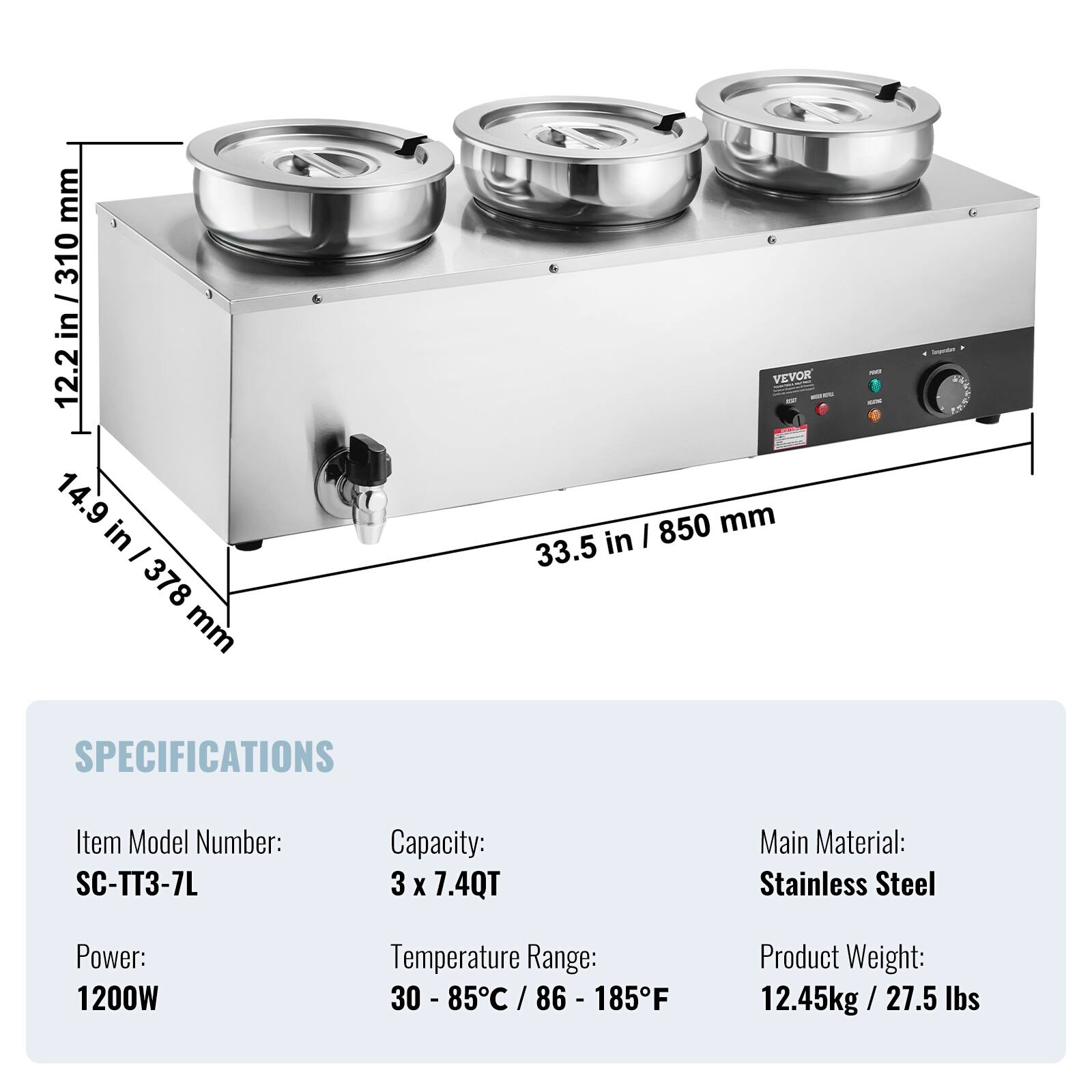 mm 310 in / 12.2 14.9 in - 378 mm  
VEVOR I 850 mm 33.5 in  
- -  
Inpum  
SPECIFICATIONS  
Item Model Number: SC-TT3-7L  
Capacity: 3 X 7.4QT  
Main Material: Stainless Steel  
Power: 1200W  
Temperature Range: 30 - 85C / 86 - 185F  
Product Weight: 12.45kg/27.5 lbs