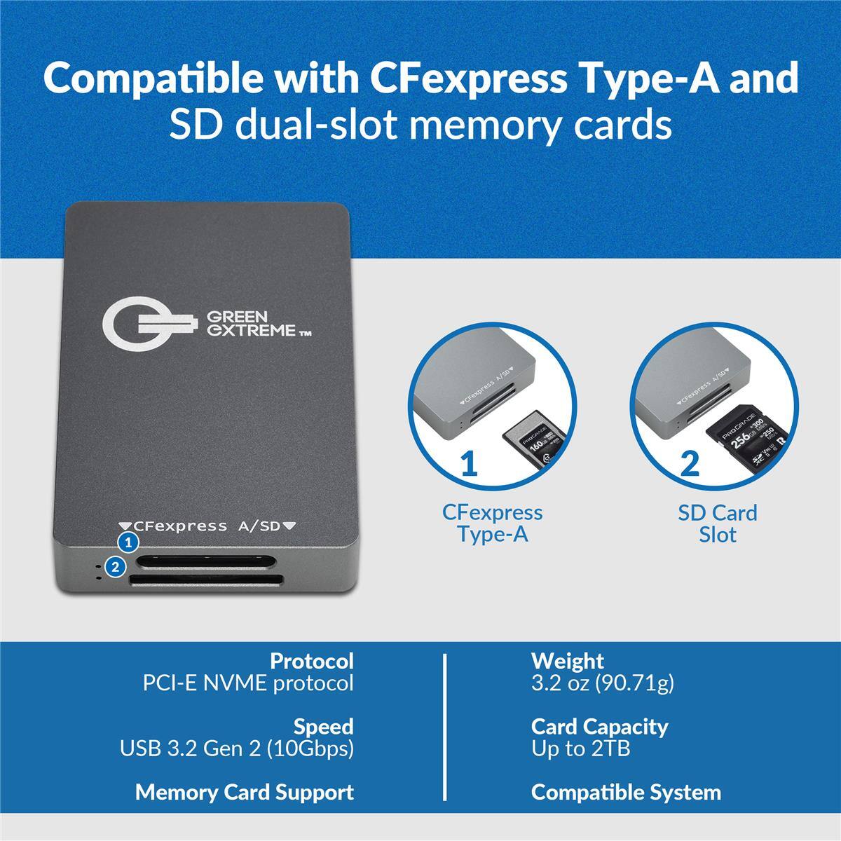 Compatible with CFexpress Type-A and SD dual-slot memory cards

GREEN EXTREME™

A/SOW vCFexpress 1

160

4/50v vCFexpress PROGRADE 300 256GB -250 2

CFexpress A/SD 1 2

CFexpress Type-A

SD Card Slot

Protocol PCI-E NVME protocol

Weight 3.2 OZ (90.71g)

Speed USB 3.2 Gen 2 (10Gbps) Memory Card Support

Card Capacity Up to 2TB Compatible System