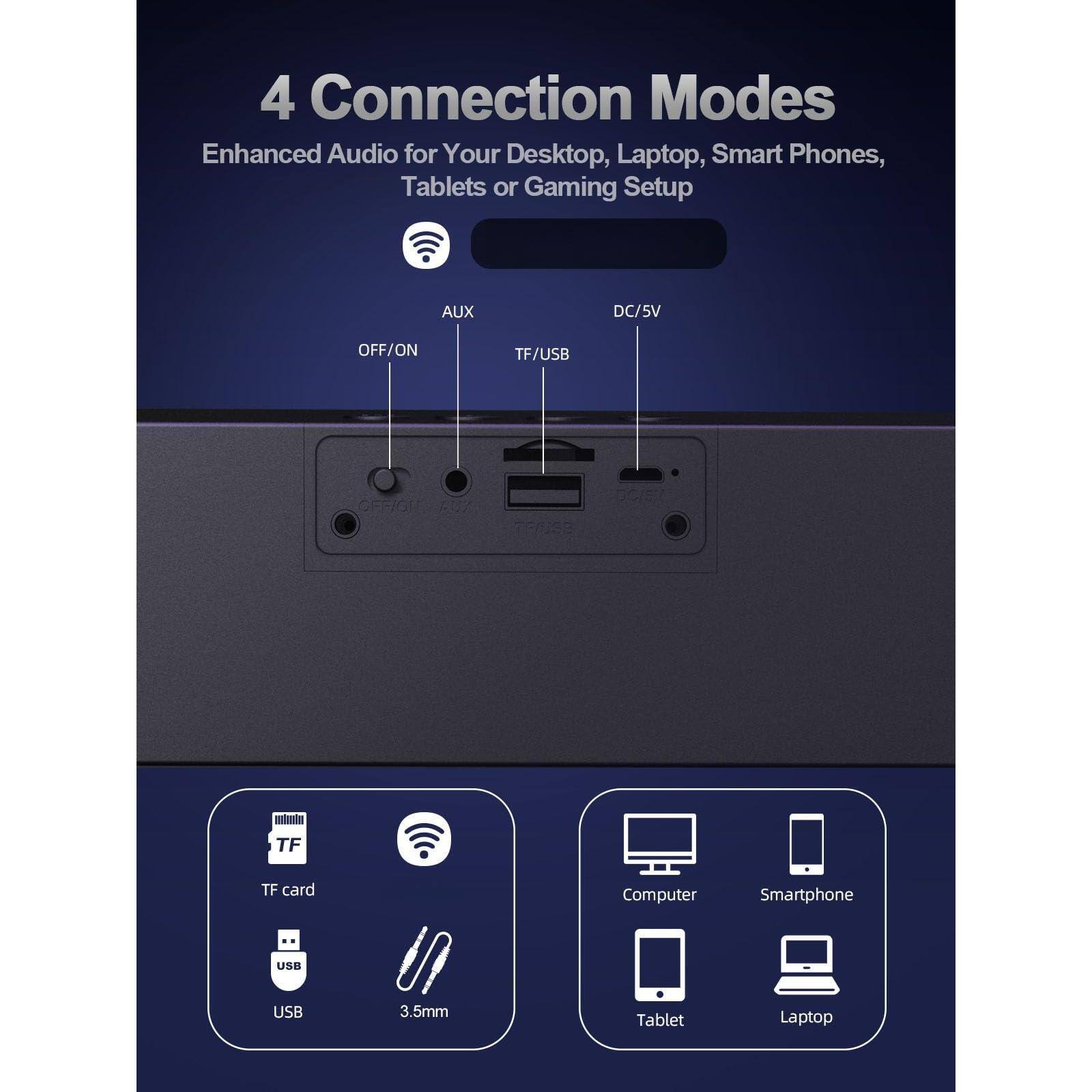 4 Connection Modes  
Enhanced Audio for Your Desktop, Laptop, Smart Phones, Tablets or Gaming Setup  

AUX  
OFF/ON  

DC/5V  

TF/USB  

TF card  
USB  
3.5mm  

Computer  
Smartphone  
Tablet  
Laptop