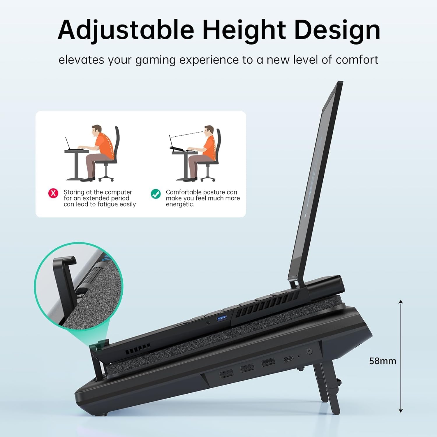 Adjustable Height Design elevates your gaming experience to a new level of comfort. Staring at the computer for an extended period can lead to fatigue easily. Comfortable posture can make you feel much more energetic. 58mm