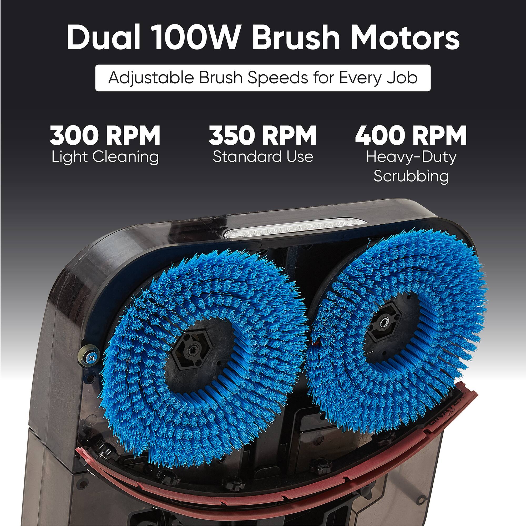 Dual 100W Brush Motors Adjustable Brush Speeds for Every Job

300 RPM Light Cleaning  
350 RPM Standard Use  
400 RPM Heavy-Duty Scrubbing