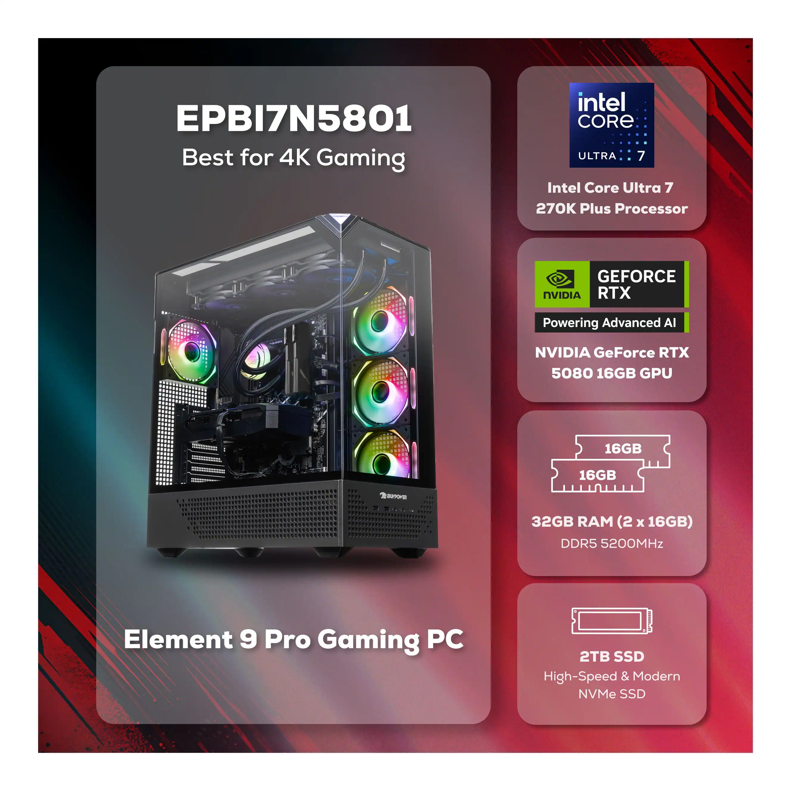 EPBI7N5801  
Best for 4K Gaming  

Intel Core Ultra 7 270K Plus Processor  

NVIDIA GeForce RTX 5080 16GB GPU  

32GB RAM (2 x 16GB) DDR5 5200MHz  

2TB SSD High-Speed & Modern NVMe SSD  

Element 9 Pro Gaming PC