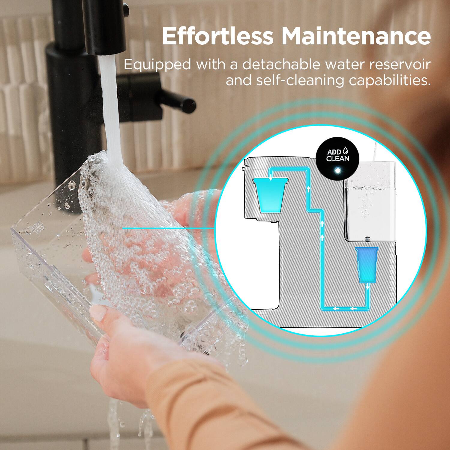 Effortless Maintenance  
Equipped with a detachable water reservoir and self-cleaning capabilities.  

ADD CLEAN  
40oz MAX