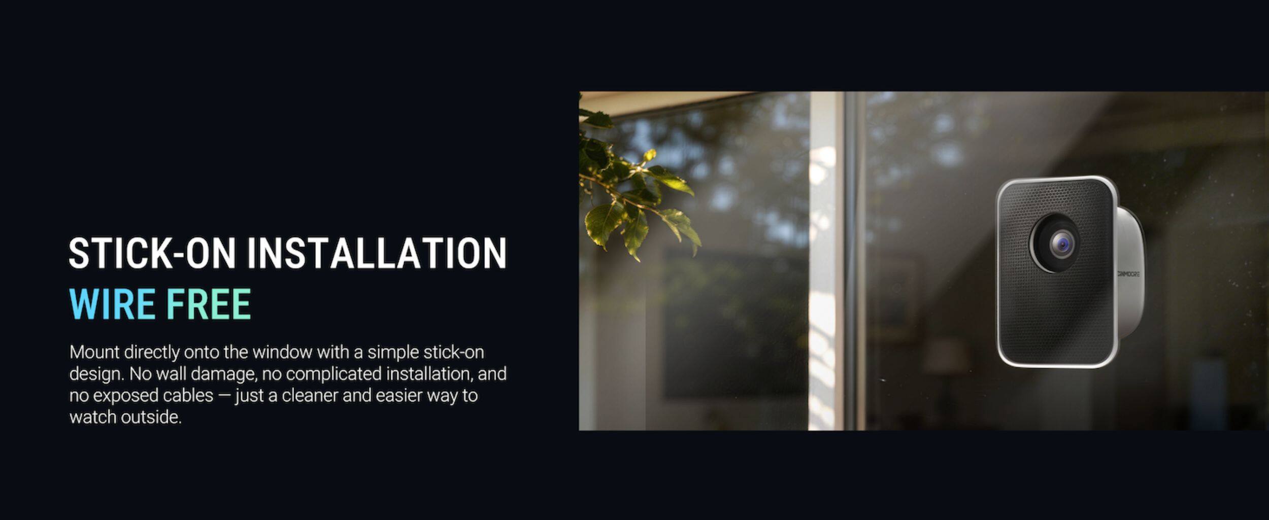 STICK-ON INSTALLATION  
WIRE FREE  

Mount directly onto the window with a simple stick-on design. No wall damage, no complicated installation, and no exposed cables — just a cleaner and easier way to watch outside.