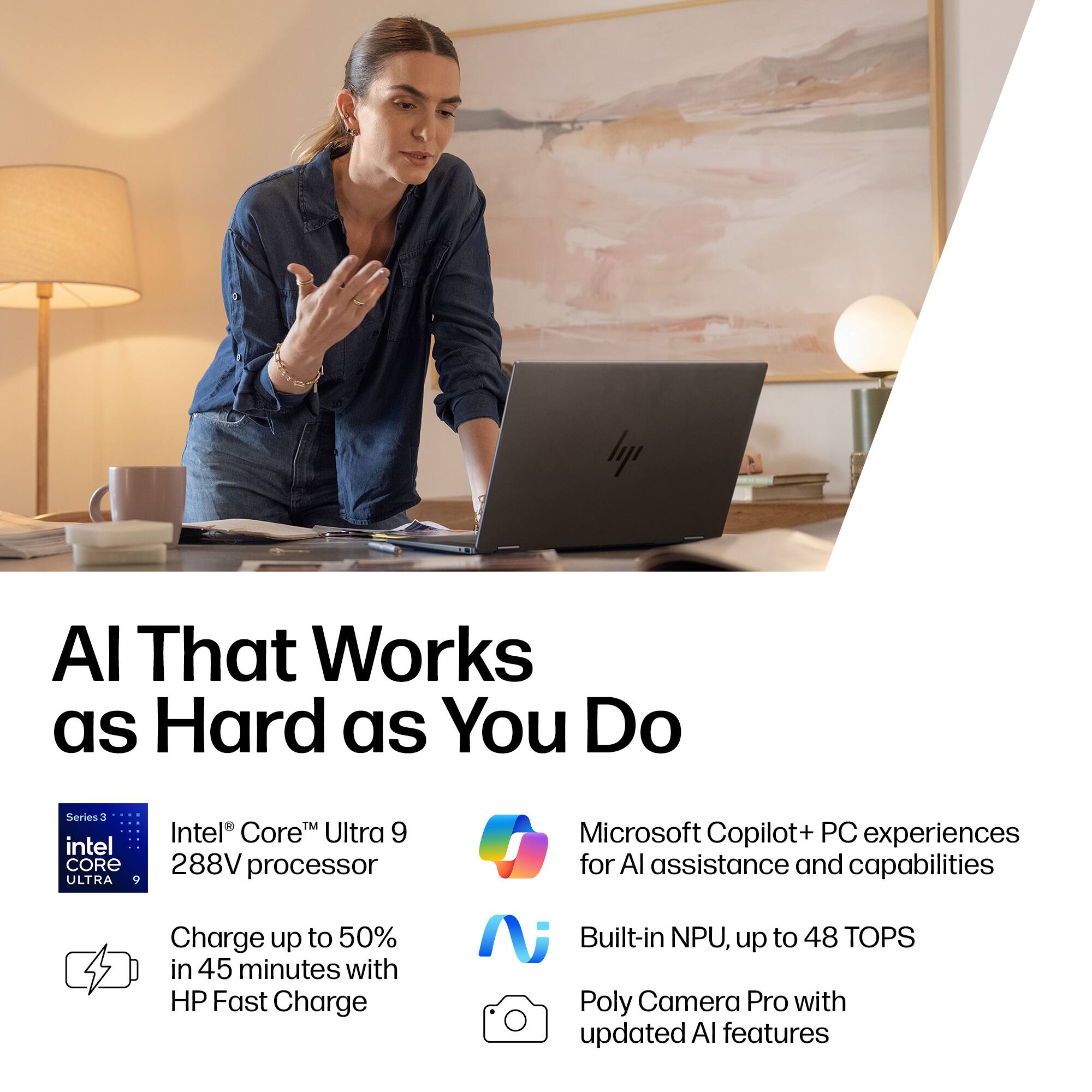 AI That Works as Hard as You Do

- Intel® Core™ Ultra 9 288V processor
- Charge up to 50% in 45 minutes with HP Fast Charge
- Microsoft Copilot+ PC experiences for AI assistance and capabilities
- Built-in NPU, up to 48 TOPS
- Poly Camera Pro with updated AI features