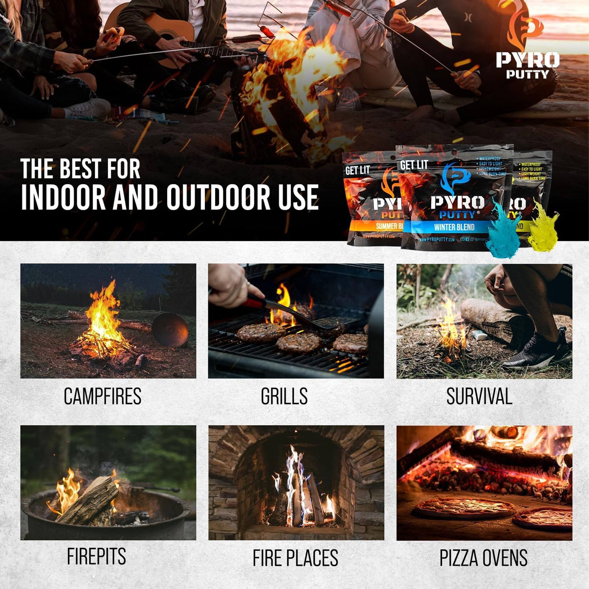 PYRO PUTTY THE BEST FOR INDOOR AND OUTDOOR USE

GET LIT PYRO PUTTY
SUMMER & WINTER BLEND

PYRO PUTTY
CAMPFIRES
GRILLS
SURVIVAL
FIREPITS
FIRE PLACES
PIZZA OVENS