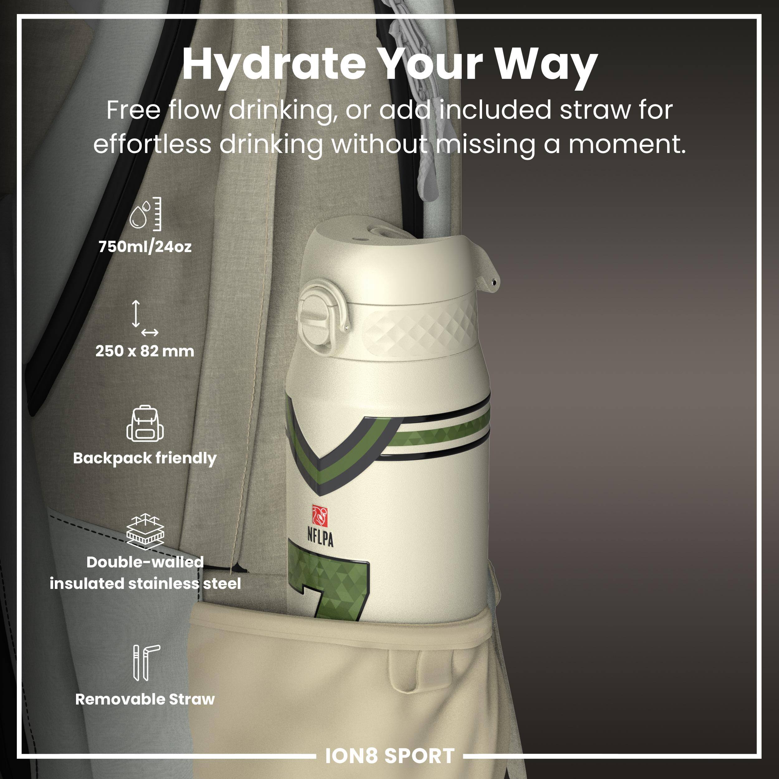 Hydrate Your Way

Free flow drinking, or add included straw for effortless drinking without missing a moment.

- 750ml/24oz
- 250 x 82 mm
- Backpack friendly
- Double-walled insulated stainless steel
- Removable Straw

ION8 SPORT