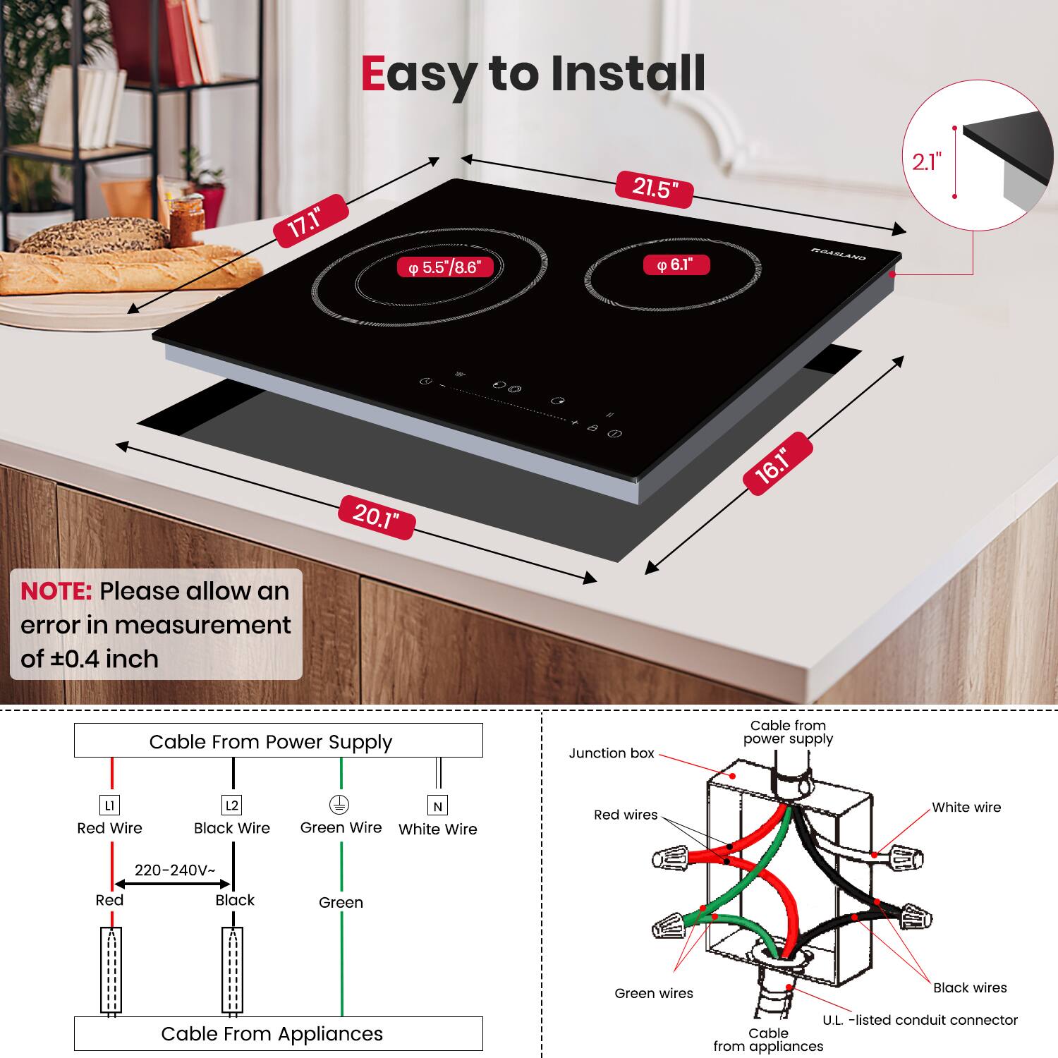 Easy to Install

17.1"
5.5 5/8.6
21.5"
6.T
2.1"
20.1"
16.1"

NOTE: Please allow an error in measurement of ±0.4 inch

Cable From Power Supply
Junction box
Cable from power supply
L Red Wire
12 Black Wire
N Green Wire
White Wire
Red wires
White wire
220-240V-
Red Black Green
Green wires
Black wires
Cable From Appliances
U.L. -listed conduit connector
Cable from appliances