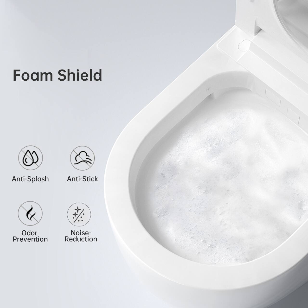 Foam Shield

- Anti-Splash
- Anti-Stick
- Odor Prevention
- Noise Reduction
