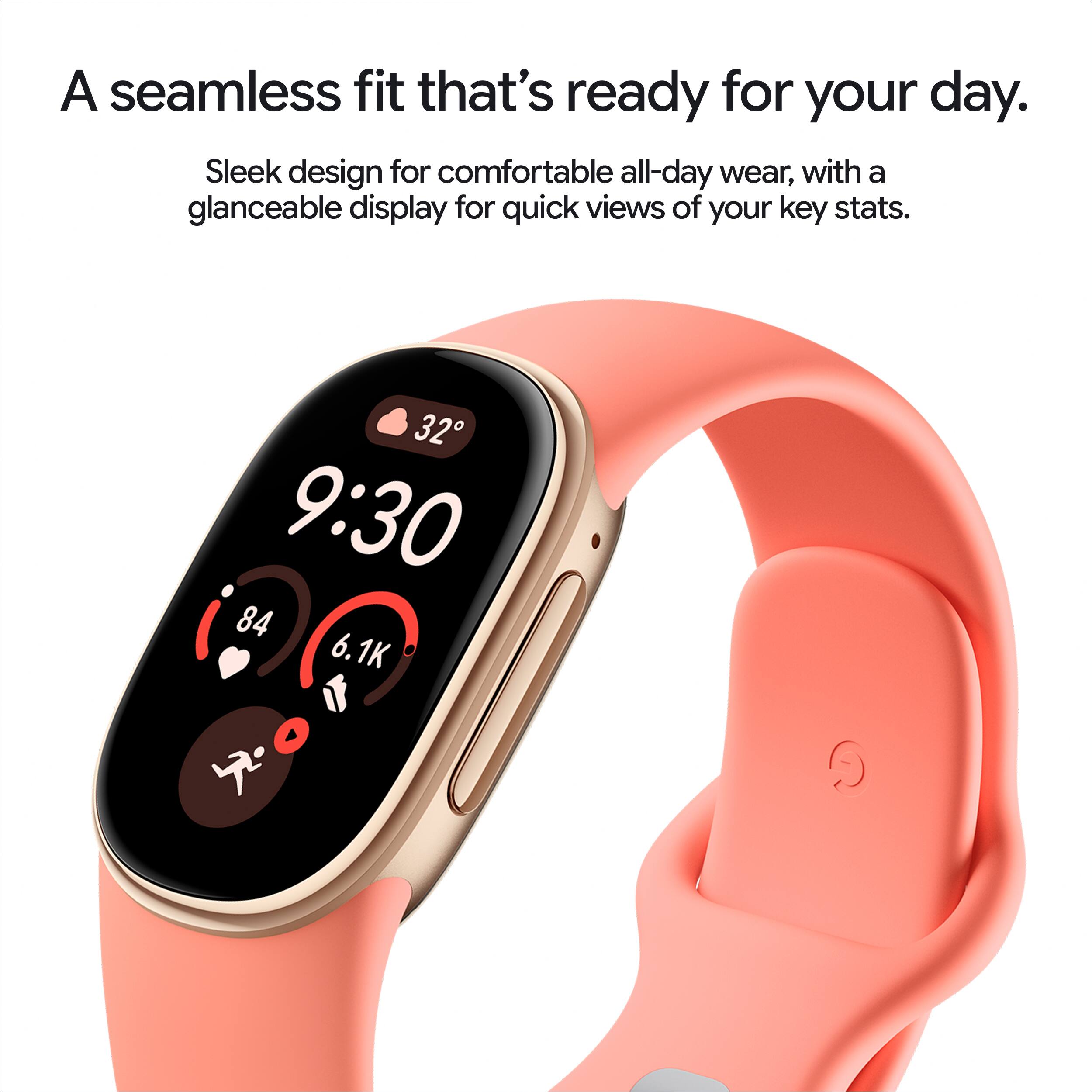 A seamless fit that's ready for your day. Sleek design for comfortable all-day wear, with a glanceable display for quick views of your key stats.

32 9:30 84 6.1K