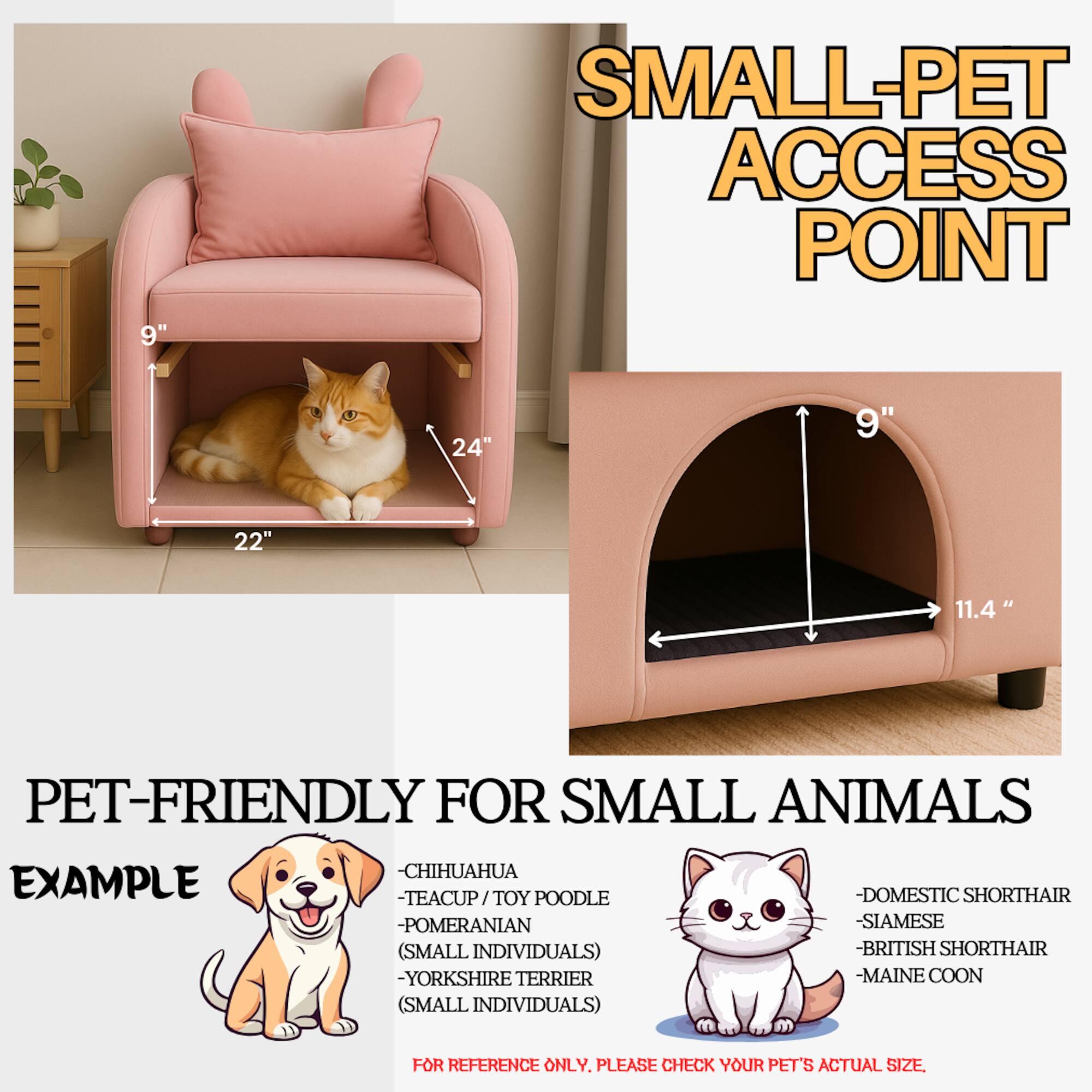 **Small-Pet Access Point**

**Pet-Friendly for Small Animals**

**Example:**

- Chihuahua
- Teacup / Toy Poodle
- Pomeranian
- Domestic Shorthair (Small Individuals)
- Siamese (Small Individuals)
- British Shorthair
- Yorkshire Terrier
- Maine Coon (Small Individuals)

**For Reference Only. Please Check Your Pet's Actual Size.**

**Dimensions:**

- 9" (height)
- 24" (width)
- 22" (depth)
- 9" (access point height)
- 11.4" (access point width)