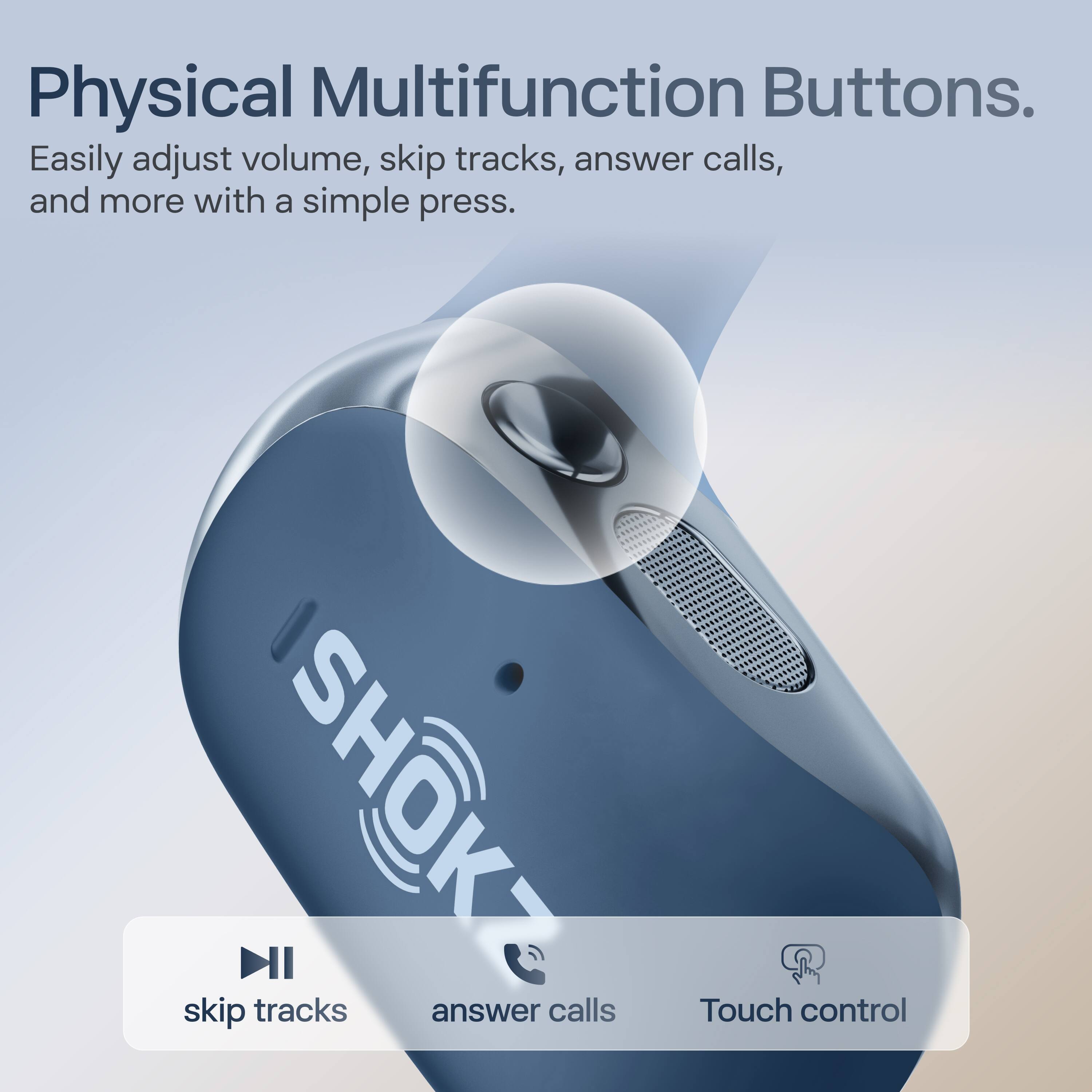 Physical Multifunction Buttons.  
Easily adjust volume, skip tracks, answer calls, and more with a simple press.  

skip tracks  
answer calls  
Touch control
