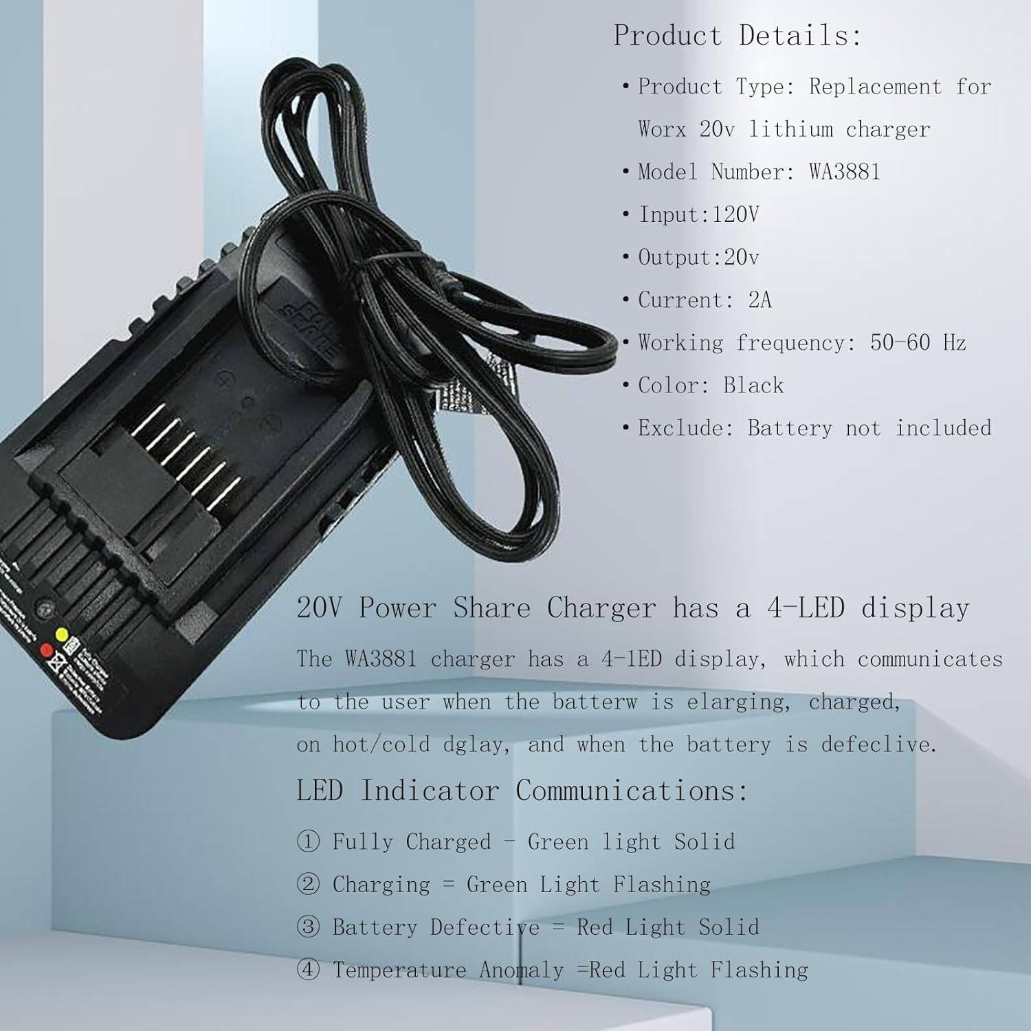 Product Details:

* Product Type: Replacement for Worx 20v lithium charger
* Model Number: WA3881
* Input: 120V
* Output: 20v
* Current: 2A
* Working frequency: 50-60 Hz
* Color: Black
* Exclude: Battery not included

20V Power Share Charger has a 4-LED display:

* The WA3881 charger has a 4-LED display, which communicates to the user when the battery is:
	1. Fully Charged (Green light Solid)
	2. Charging (Green Light Flashing)
	3. Battery Defective (Red Light Solid)
	4. Temperature Anomaly (Red Light Flashing)

LED Indicator Communications:

* 1. Fully Charged: Green light Solid
* 2. Charging: Green Light Flashing
* 3. Battery Defective: Red Light Solid
* 4. Temperature Anomaly: Red Light Flashing