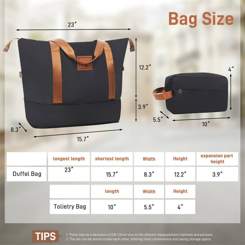 23" Bag Size

- Duffel Bag
  - Longest length: 23"
  - Shortest length: 15.7"
  - Width: 8.3"
  - Height: 12.2"
  - Expansion part height: 3.9"

- Tote Bag
  - Length: 10"
  - Width: 5.5"
  - Height: 4"

TIPS
1. There may be a deviation of 0.8-1.2 inch due to the different measurement methods and persons.
2. The set can be stored inside each other, offering more convenience and saving storage space.