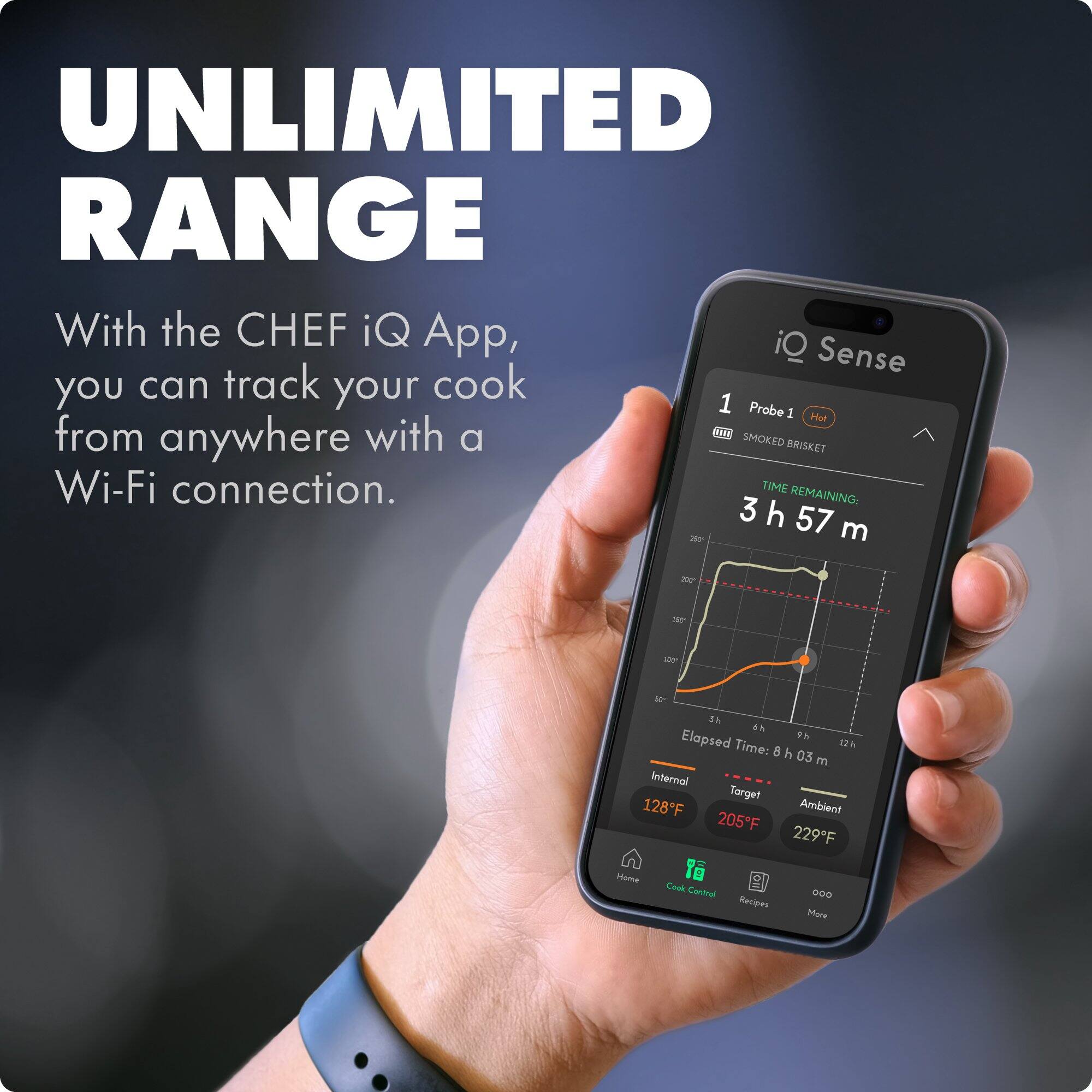 UNLIMITED RANGE

With the CHEF iQ App, you can track your cook from anywhere with a Wi-Fi connection.

Probe 1 Hot
SMOKED BRISKET

TIME REMAINING: 3 h 57 m

Elapsed Time: 8 h 03 m

Internal: 128°F
Target: 205°F
Ambient: 229°F

Home | Cook Control | Recipes | More