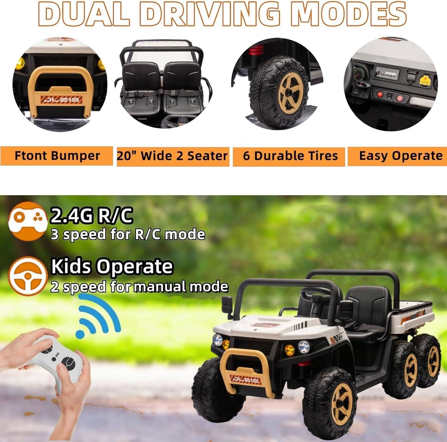 DUAL DRIVING MODES

- Front Bumper
- 20" Wide 2 Seater
- 6 Durable Tires
- Easy Operate

2.4G R/C
3 speed for R/C mode

Kids Operate
2 speed for manual mode