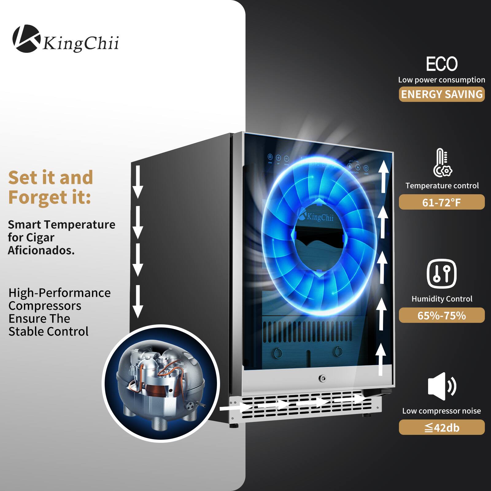 KingChii ECO Low power consumption ENERGY SAVING

Set it and Forget it: Smart Temperature for Cigar Aficionados.

High-Performance Compressors Ensure The Stable Control

- Temperature control: 61-72°F
- Humidity Control: 65%-75%
- Low compressor noise: ≤42dB