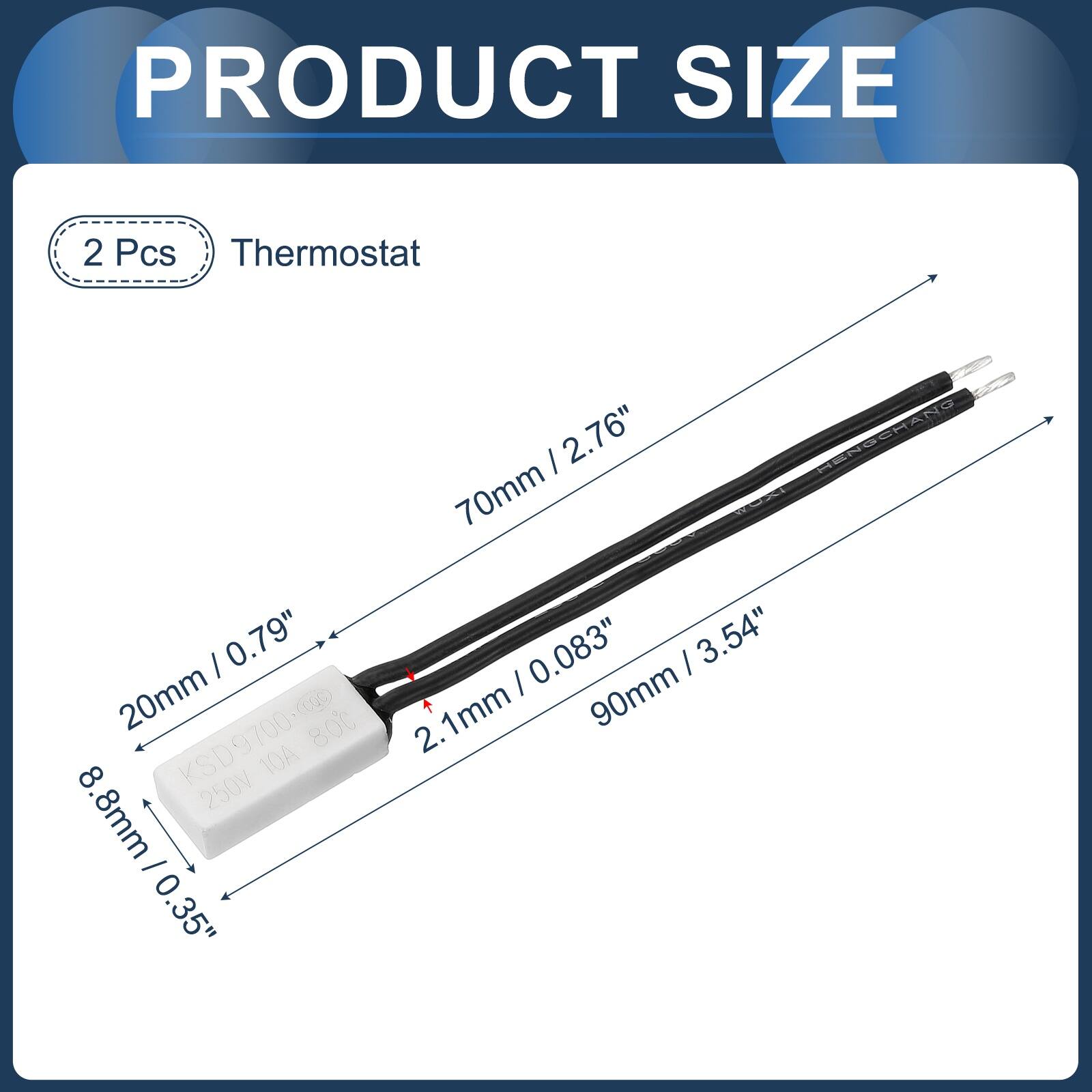PRODUCT SIZE

2 Pcs Thermostat

- 2.76" (70mm)
- 0.79" (20mm)
- 0.083" (2.1mm)
- 3.54" (90mm)

HENGCHANG

KSD9700-00

250V 10A