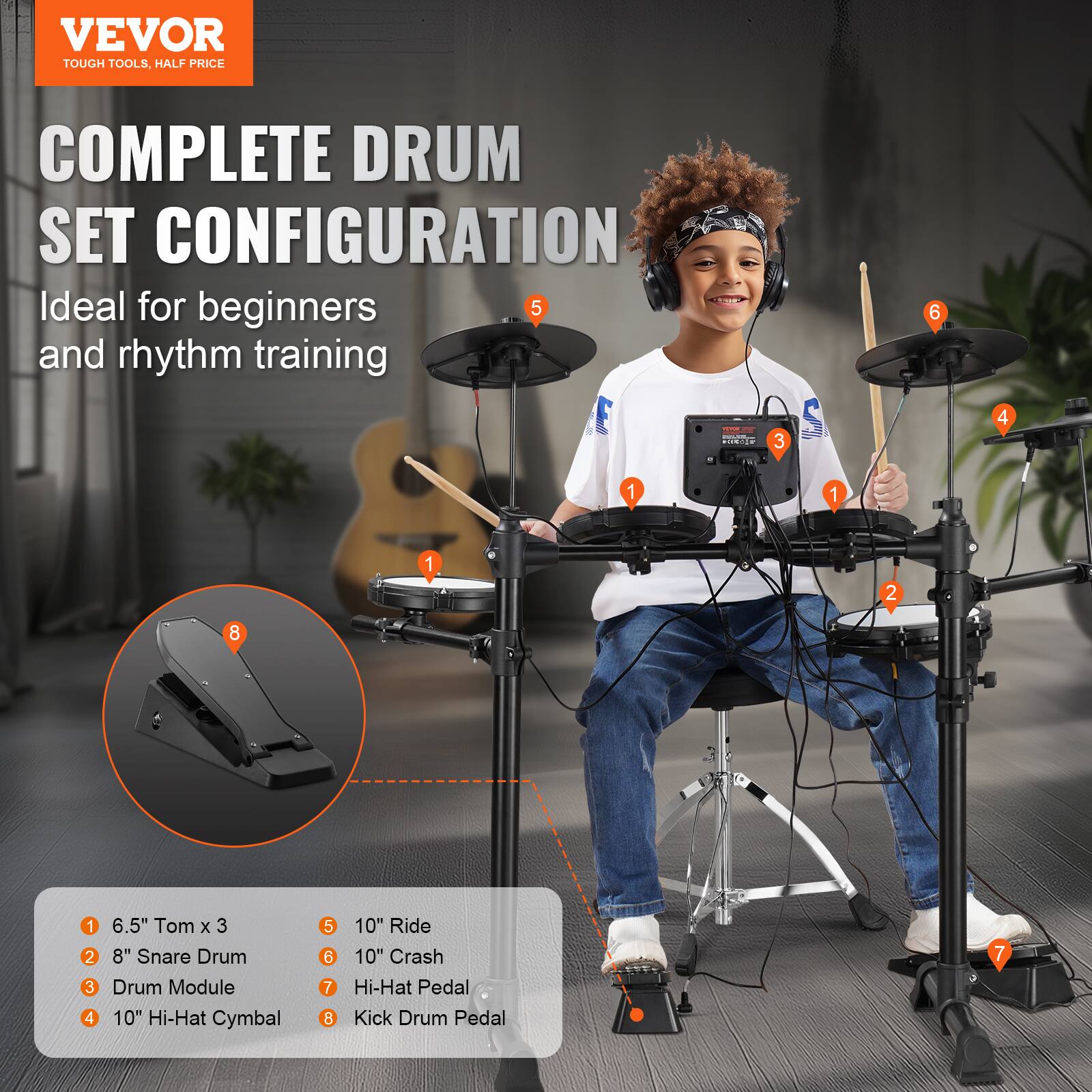 VEVOR  
TOUGH TOOLS, HALF PRICE  

COMPLETE DRUM SET CONFIGURATION  
Ideal for beginners and rhythm training  

1. 6.5" Tom x 3  
2. 8" Snare Drum  
3. Drum Module  
4. 10" Hi-Hat Cymbal  
5. 10" Ride  
6. 10" Crash  
7. Hi-Hat Pedal  
8. Kick Drum Pedal