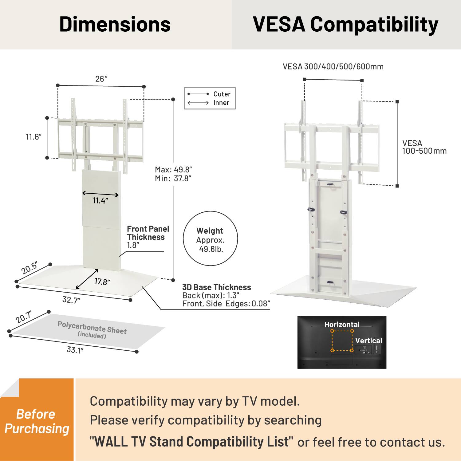 **Dimensions**

- **VESA Compatibility**
  - 26" VESA 300/400/500/600mm
  - 11.6" VESA 100-500mm

- **Max:** 49.8"
- **Min:** 37.8"

- **Front Panel Thickness:** 1.8"

- **3D Base Thickness**
  - Back (max): 1.3"
  - Front, Side Edges: 0.08"

- **Polycarbonate Sheet (included):** 33.1"

- **Weight:** Approx. 49.6lb.

**Before Purchasing**

Compatibility may vary by TV model. Please verify compatibility by searching "WALL TV Stand Compatibility List" or feel free to contact us.