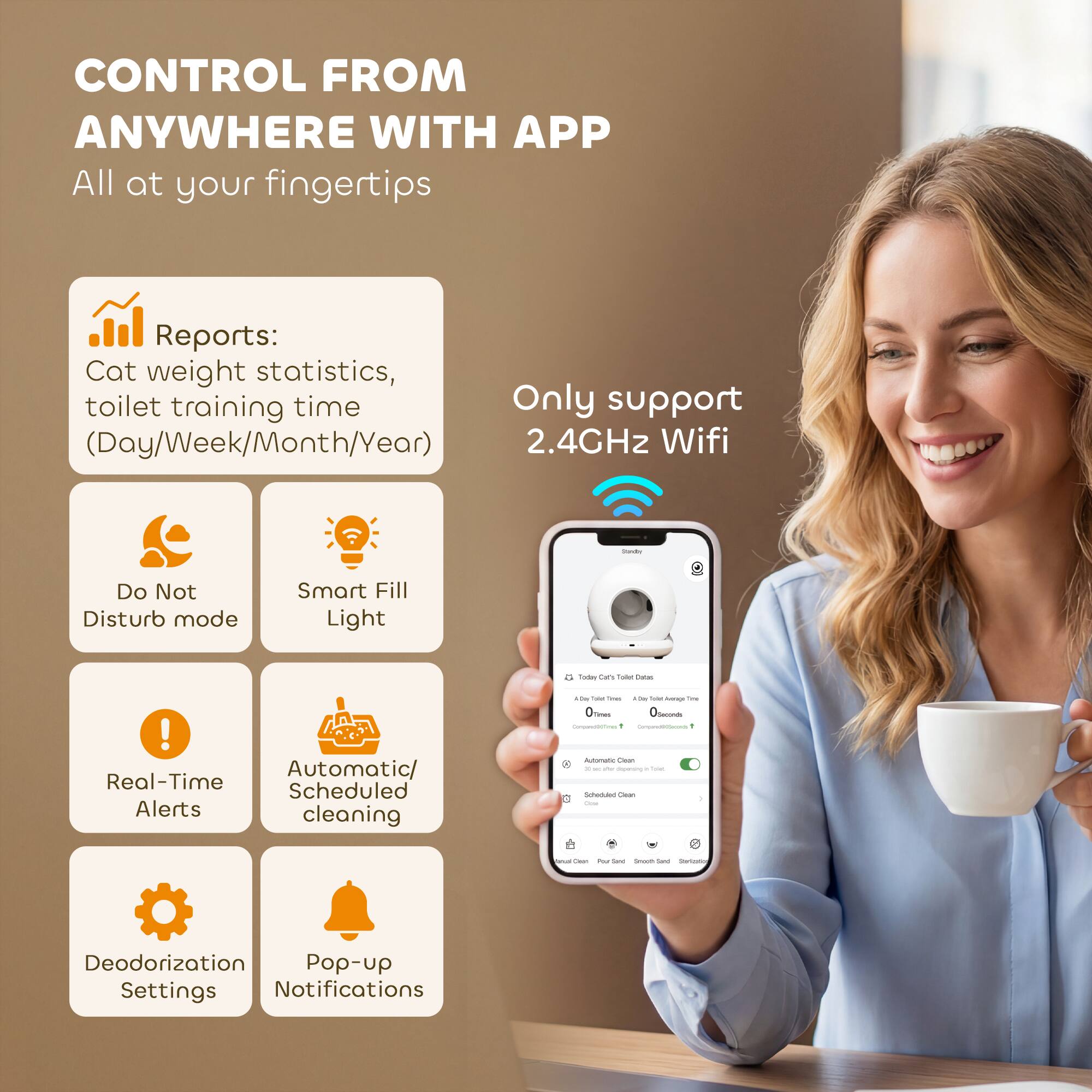 CONTROL FROM ANYWHERE WITH APP  
All at your fingertips

Reports:  
Cat weight statistics, toilet training time (Day/Week/Month/Year)

Only support 2.4GHz Wifi

- Do Not Disturb mode
- Smart Fill Light
- Real-Time Alerts
- Automatic/Scheduled cleaning
- Deodorization Settings
- Pop-up Notifications