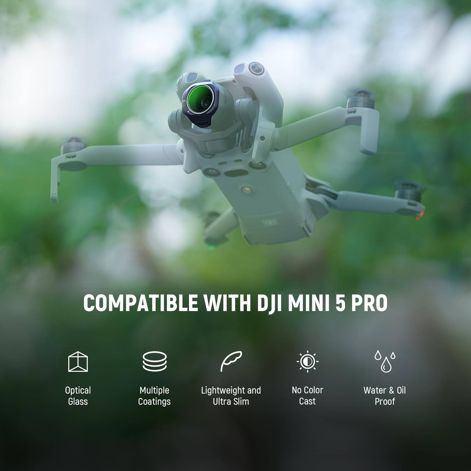 COMPATIBLE WITH DJI MINI 5 PRO  
Optical Glass  
Multiple Coatings  
Lightweight and Ultra Slim  
No Color Cast  
Water & Oil Proof