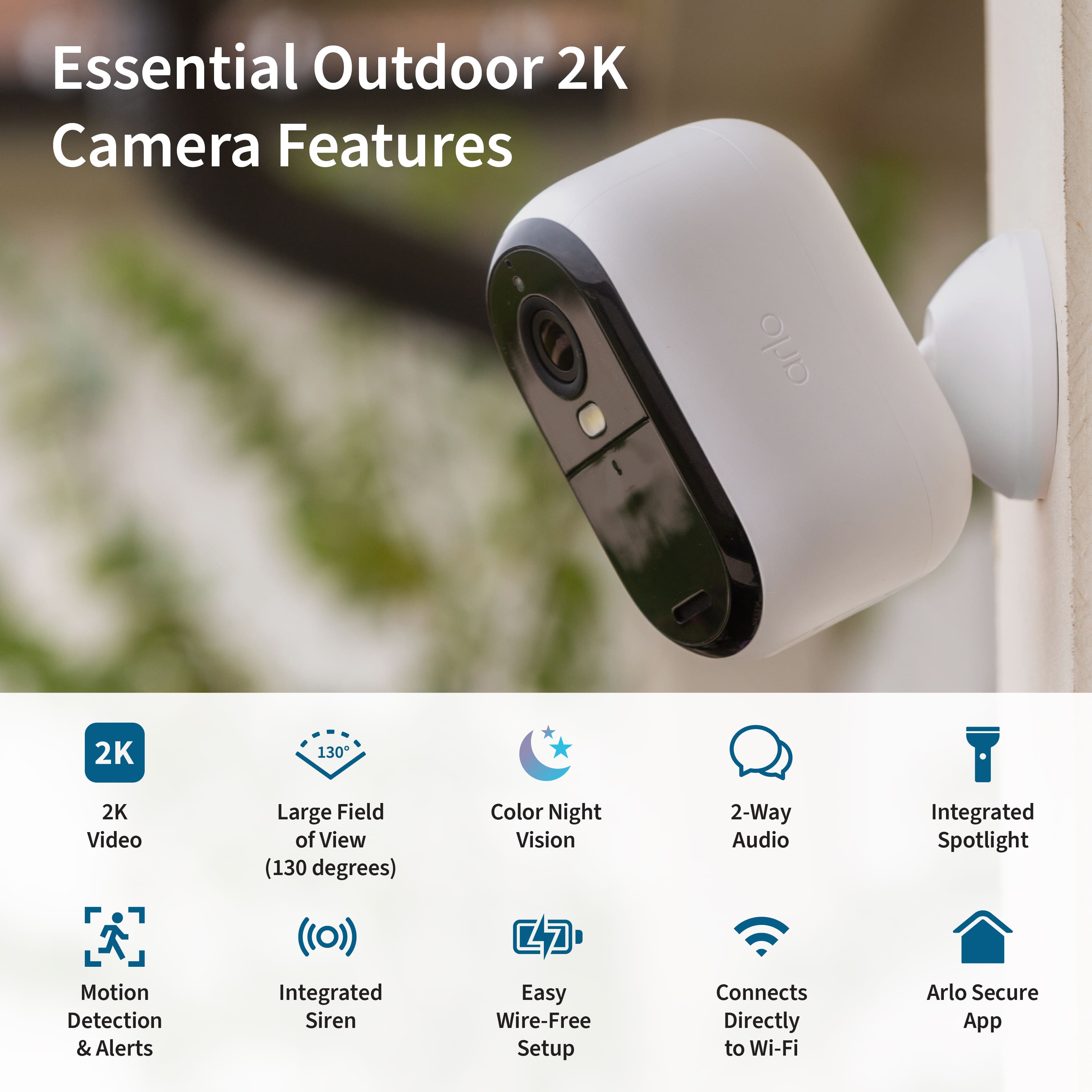 Essential Outdoor 2K Camera Features:
1. 2K resolution
2. Large field of view (130 degrees)
3. Color night vision
4. 2-way audio
5. Integrated spotlight
6. Motion detection & alerts
7. Integrated siren
8. Easy wire-free setup
9. Connects directly to Wi-Fi
10. Arlo Secure App