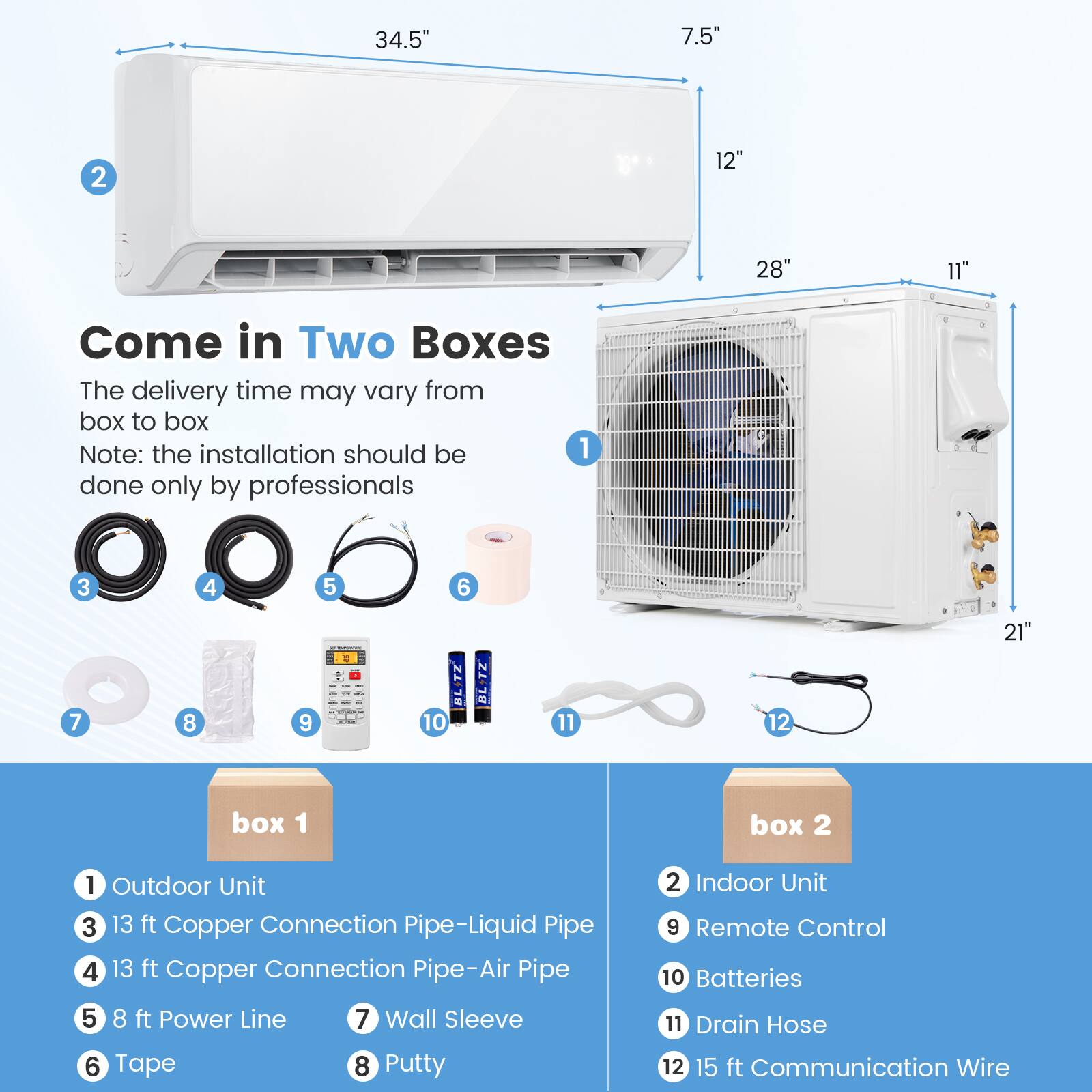 34.5" 7.5" 2 12" 28" 11" Come in Two Boxes The delivery time may vary from box to box Note: the installation should be done only by professionals 3 4 5 6 7 8 9 : BLITZ 10 BLITZ 11 12 21 box 1 box 2 1 Outdoor Unit 3 13 ft Copper Connection Pipe-Liquid Pipe 4 13 ft Copper Connection Pipe-Air Pipe 2 Indoor Unit 9 Remote Control 10 Batteries 5 8 ft Power Line 6 Tape 7 Wall Sleeve 8 Putty 11 Drain Hose 12 15 ft Communication Wire