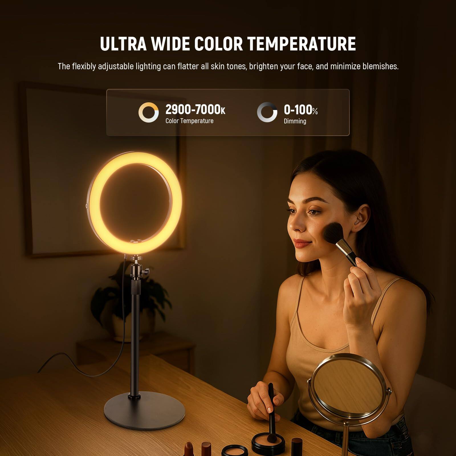 ULTRA WIDE COLOR TEMPERATURE

The flexibly adjustable lighting can flatter all skin tones, brighten your face, and minimize blemishes.

2900-7000 Color Temperature

0-100% Dimming