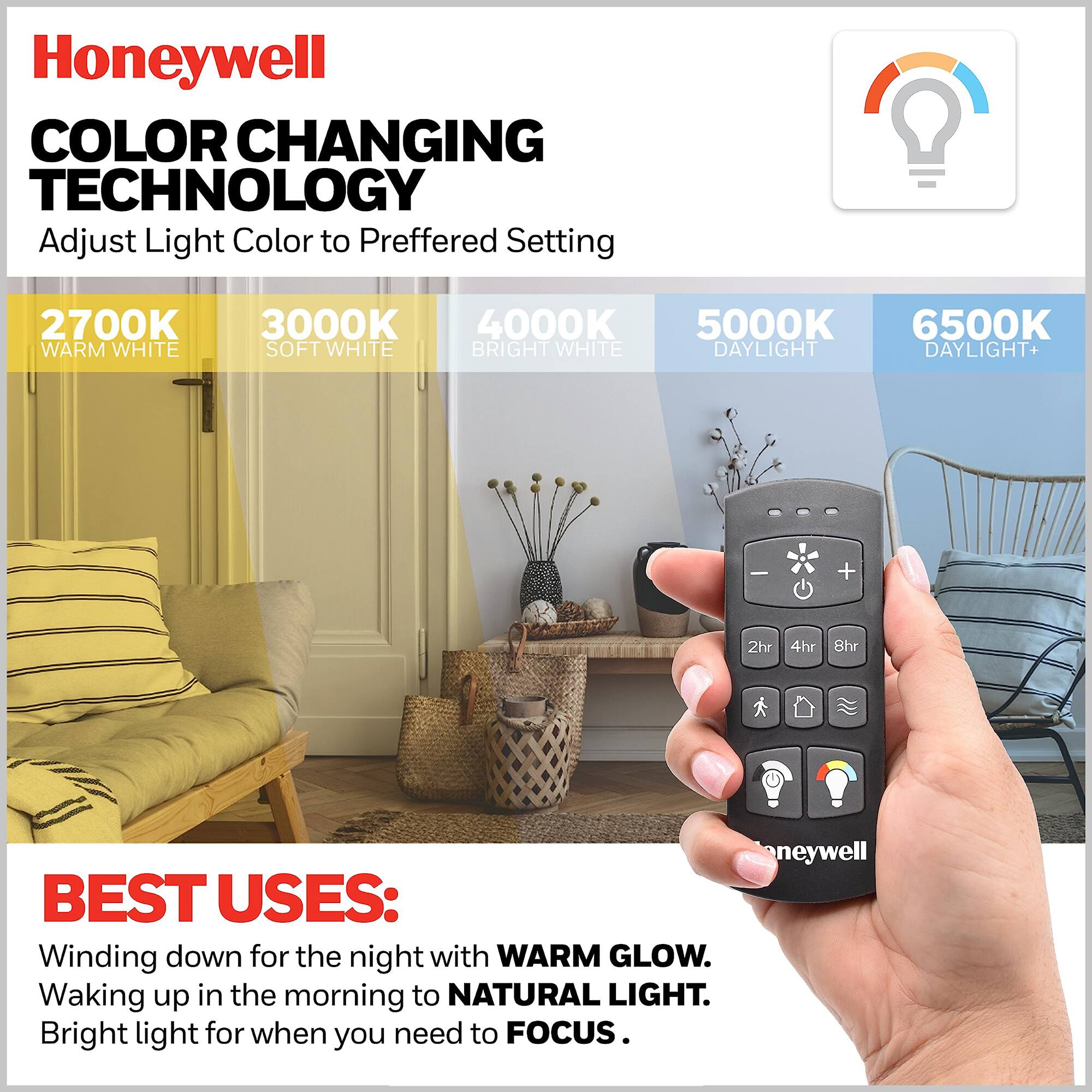 Honeywell COLOR CHANGING TECHNOLOGY  
Adjust Light Color to Preferred Setting  
2700K WARM WHITE  
3000K SOFT WHITE  
4000K BRIGHT WHITE  
5000K DAYLIGHT  
6500K DAYLIGHT+  

BEST USES:  
Winding down for the night with WARM GLOW.  
Waking up in the morning to NATURAL LIGHT.  
Bright light for when you need to FOCUS.