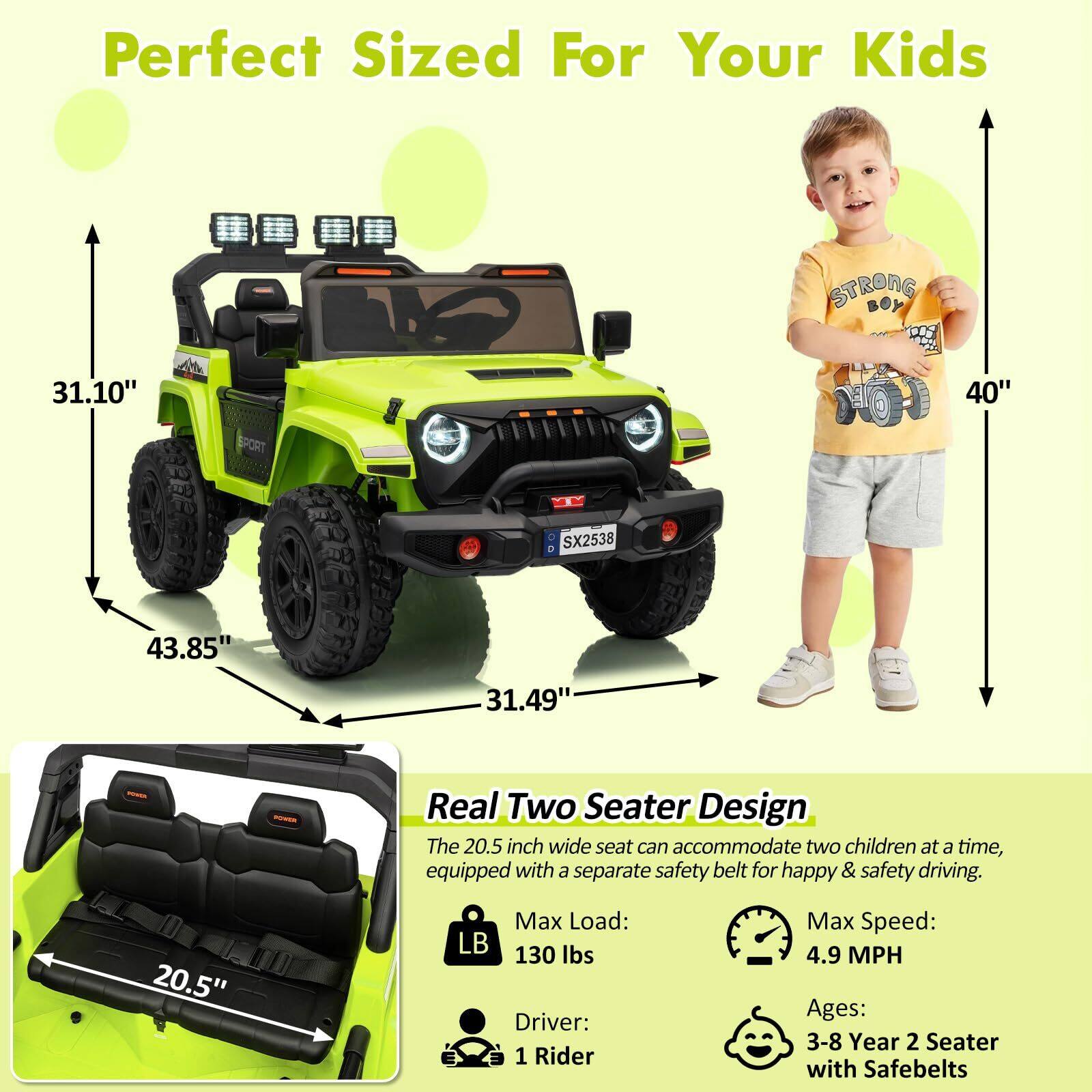 Perfect Sized For Your Kids

STRONG 31.10" BPORT H 40" 3 SX2538 43.85" 31.49"

Real Two Seater Design

The 20.5 inch wide seat can accommodate two children at a time, equipped with a separate safety belt for happy & safety driving.

Max Load: 130 lbs
Driver: 1 Rider
Max Speed: 4.9 MPH
Ages: 3-8 Year 2 Seater with Safebelts