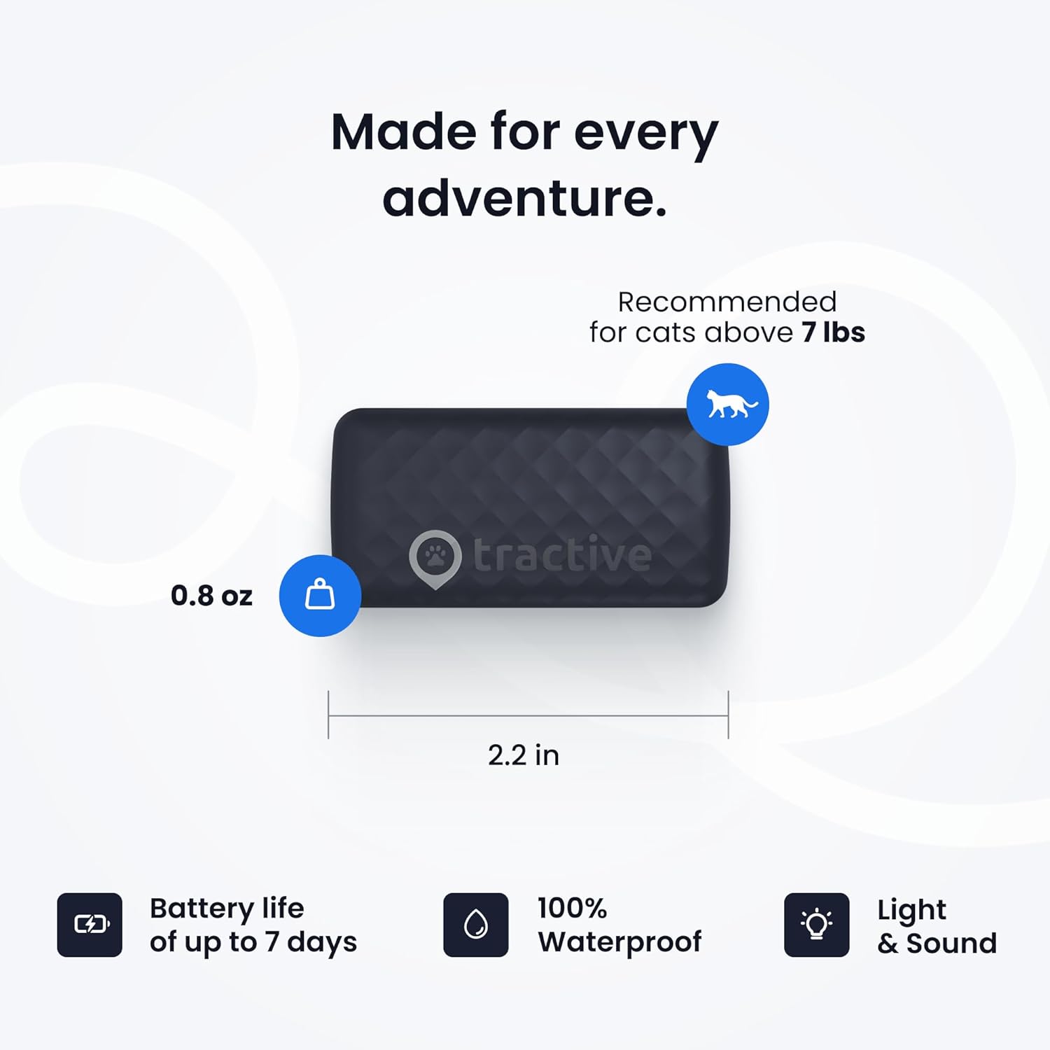 Made for every adventure. Recommended for cats above 7 lbs. 0.8 oz. 2.2 in. Battery life of up to 7 days. 100% Waterproof. Light & Sound.