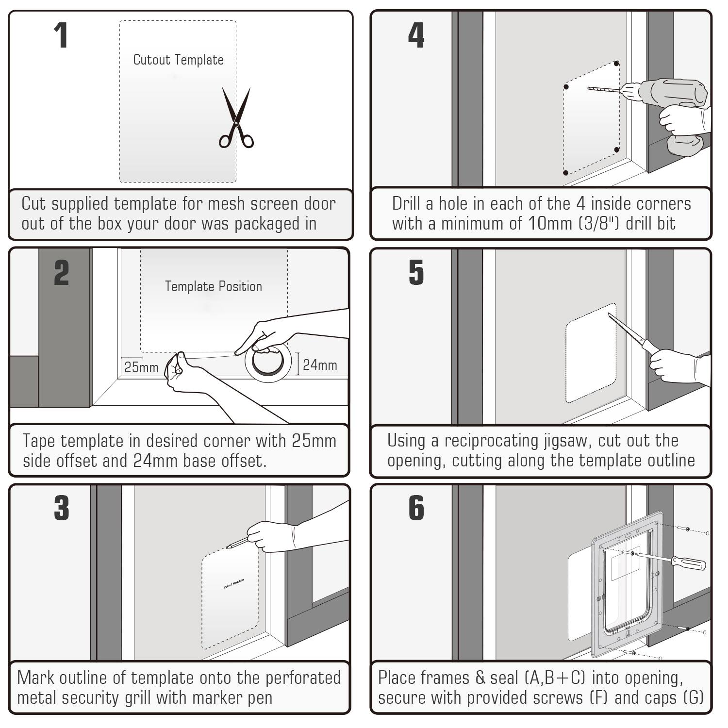 1. Cutout Template  
   Cut supplied template for mesh screen door out of the box your door was packaged in.

2. Template Position  
   Tape template in desired corner with 25mm side offset and 24mm base offset.

3. Mark outline of template onto the perforated metal security grill with marker pen.

4. Drill a hole in each of the 4 inside corners with a minimum of 10mm (3/8") drill bit.

5. Using a reciprocating jigsaw, cut out the opening, cutting along the template outline.

6. Place frames & seal (A,B+C) into opening, secure with provided screws (F) and caps (G).