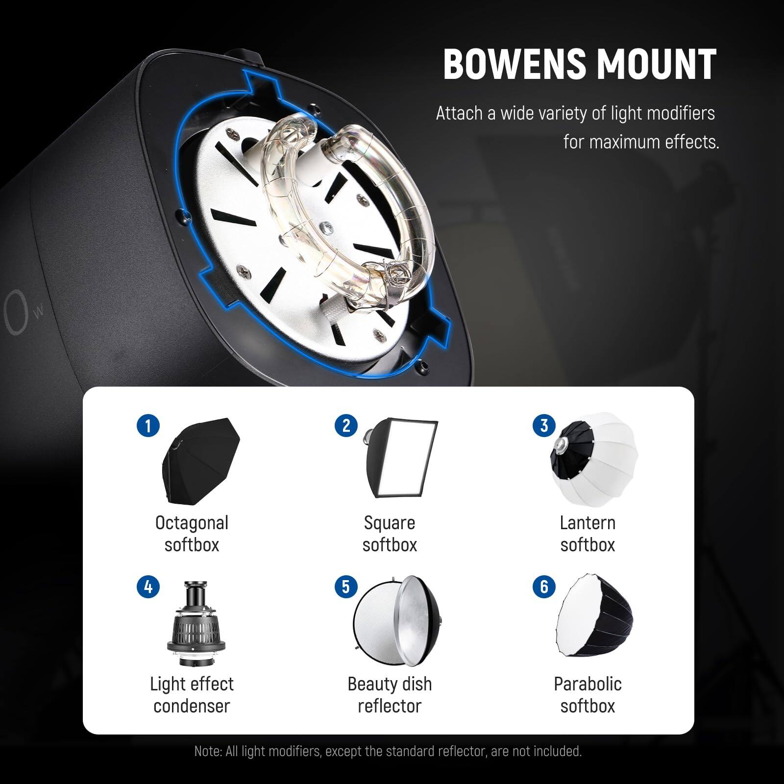 BOWENS MOUNT  
Attach a wide variety of light modifiers for maximum effects.  

1. Octagonal softbox  
2. Square softbox  
3. Lantern softbox  
4. Light effect condenser  
5. Beauty dish reflector  
6. Parabolic softbox  

Note: All light modifiers, except the standard reflector, are not included.