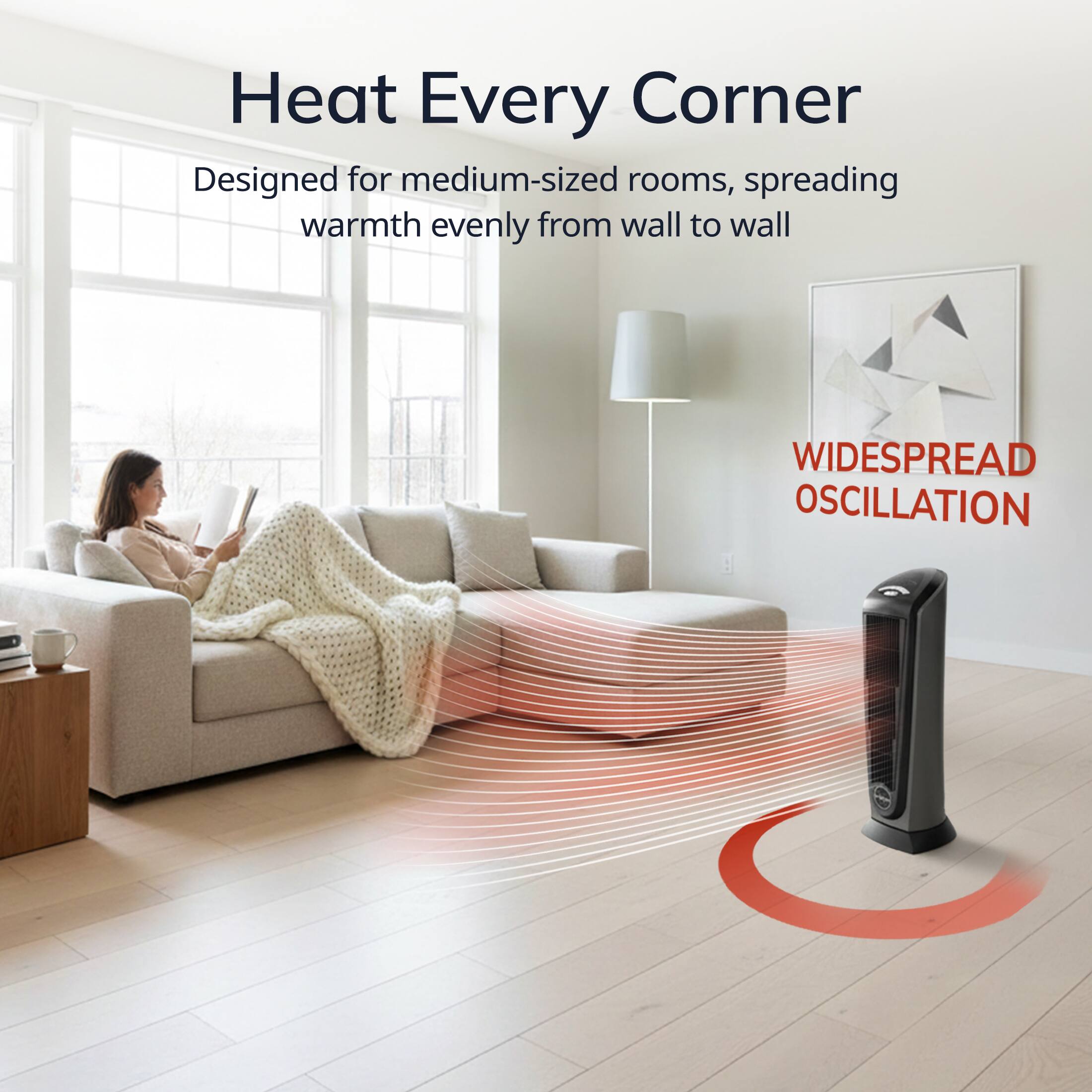 Heat Every Corner  
Designed for medium-sized rooms, spreading warmth evenly from wall to wall  
WIDESPREAD OSCILLATION
