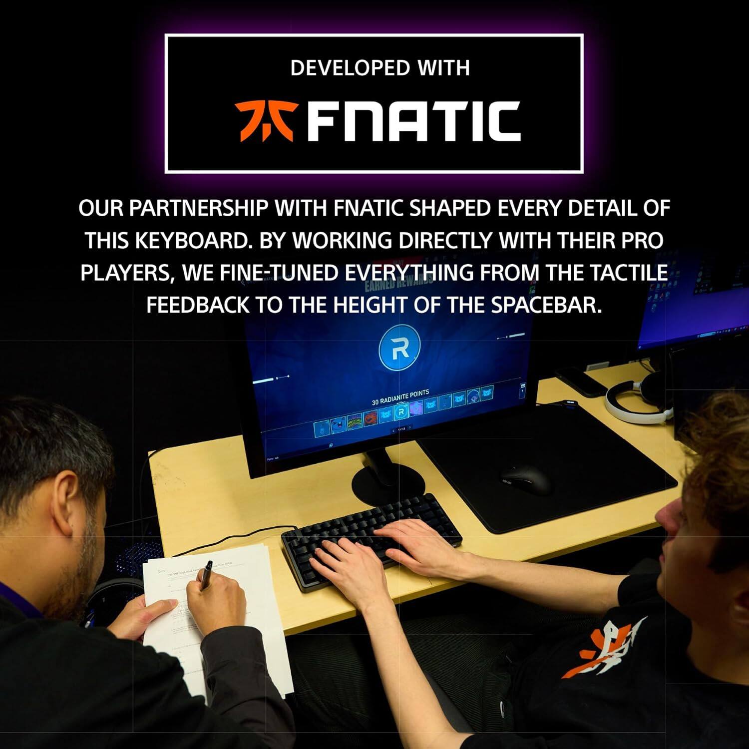 DEVELOPED WITH  
FNATIC  

OUR PARTNERSHIP WITH FNATIC SHAPED EVERY DETAIL OF THIS KEYBOARD. BY WORKING DIRECTLY WITH THEIR PRO PLAYERS, WE FINE-TUNED EVERYTHING FROM THE TACTILE FEEDBACK TO THE HEIGHT OF THE SPACEBAR.  

R POINTS 30 RADIANT POINTS