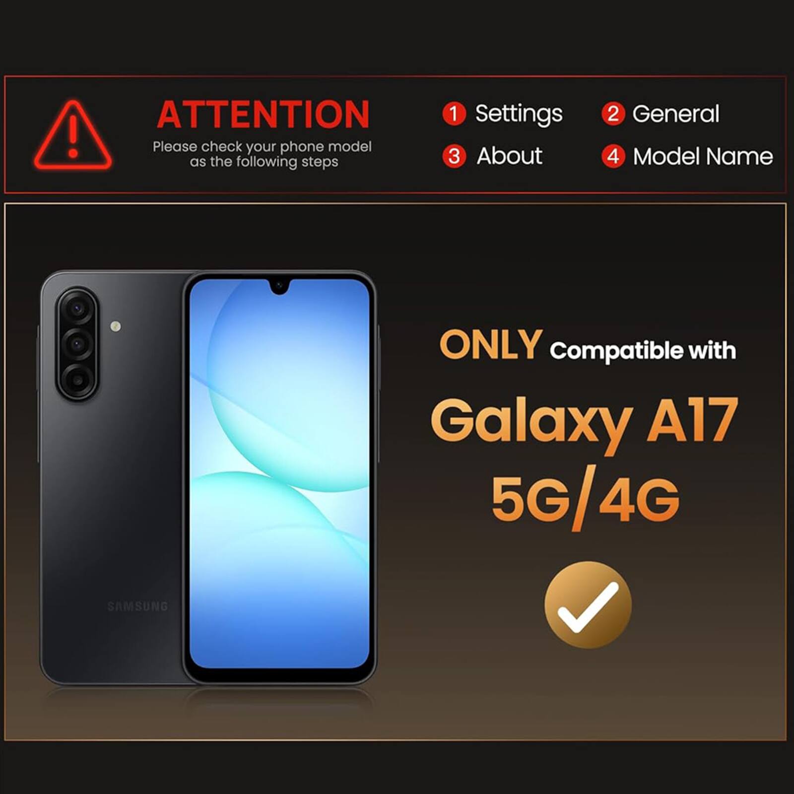 ATTENTION

Please check your phone model as the following steps

1. Settings
2. General
3. About
4. Model Name

ONLY Compatible with Galaxy A17 5G/4G SAMSUNG