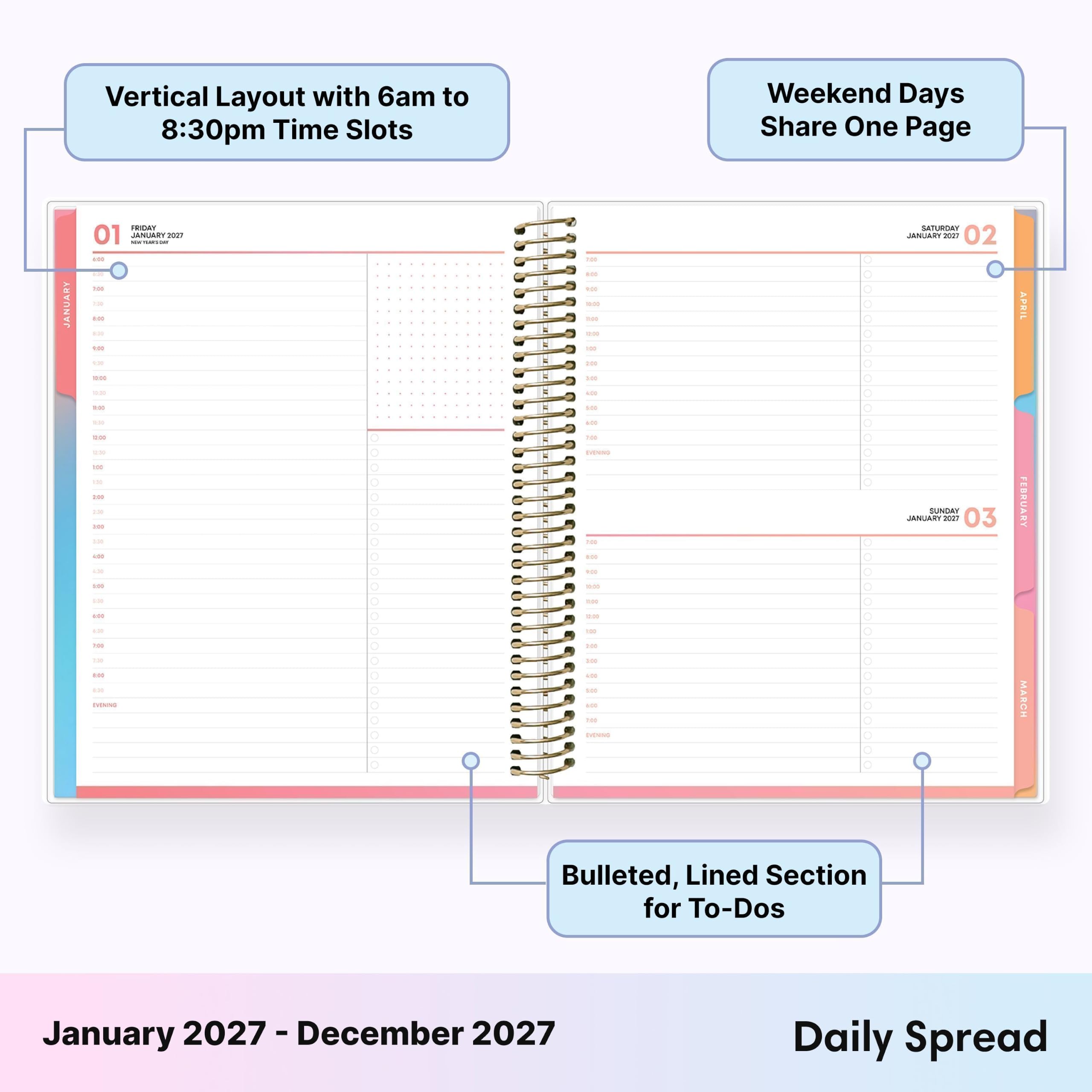 Vertical Layout with 6am to 8:30pm Time Slots  
Weekend Days Share One Page  

JANUARY  
FRIDAY 01  
SATURDAY 02  
SUNDAY 03  

Bulleted, Lined Section for To-Dos  

January 2027 - December 2027  
Daily Spread