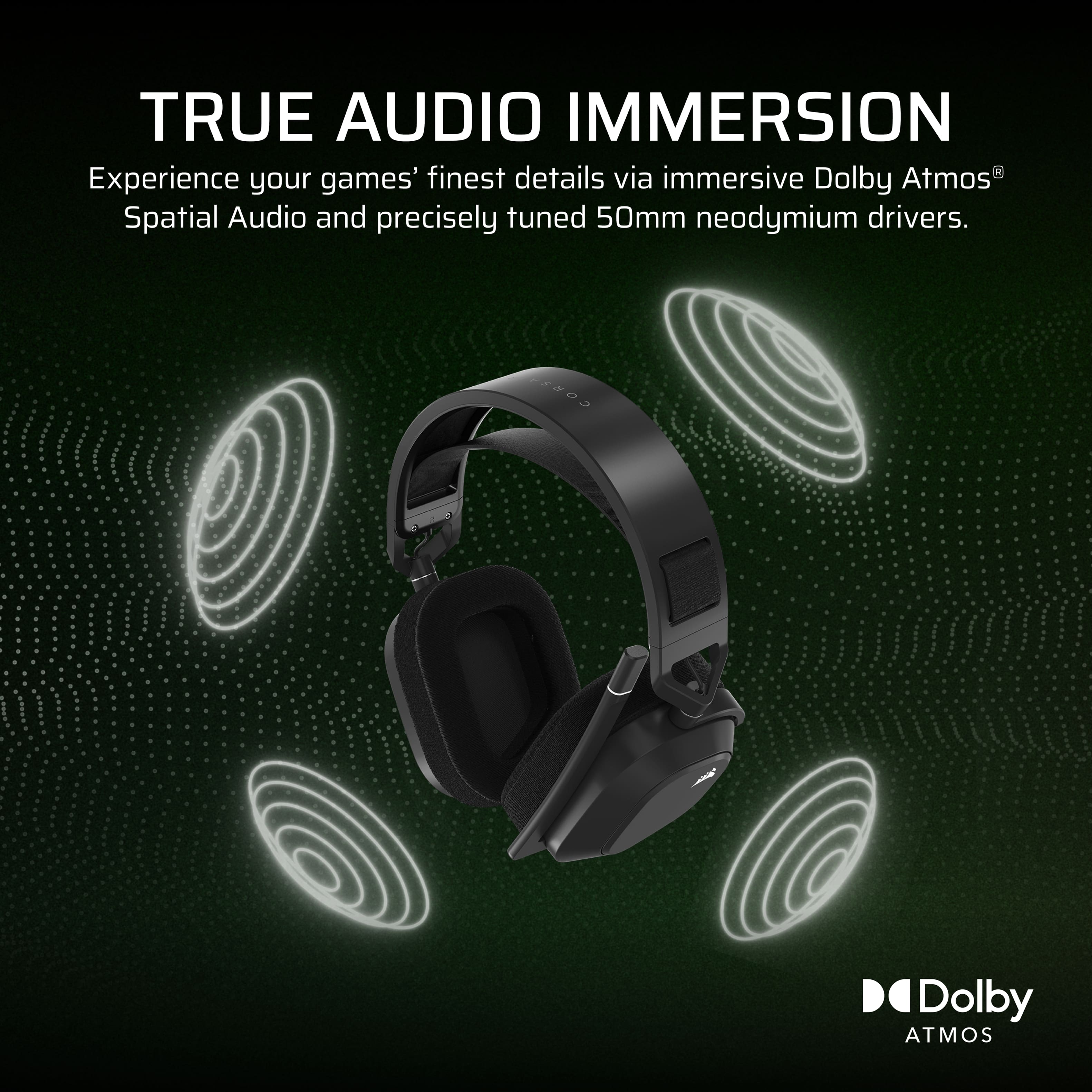 TRUE AUDIO IMMERSION
Experience your games' finest details via immersive Dolby Atmos® Spatial Audio and precisely tuned 50mm neodymium drivers.