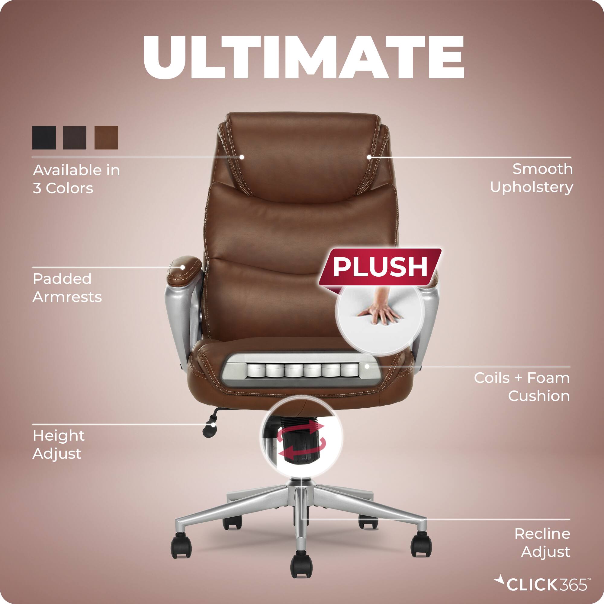 ULTIMATE  
Available in 3 Colors  
Smooth Upholstery  
Padded Armrests  
PLUSH  
Coils + Foam Cushion  
Height Adjust  
Recline Adjust  
CLICK365