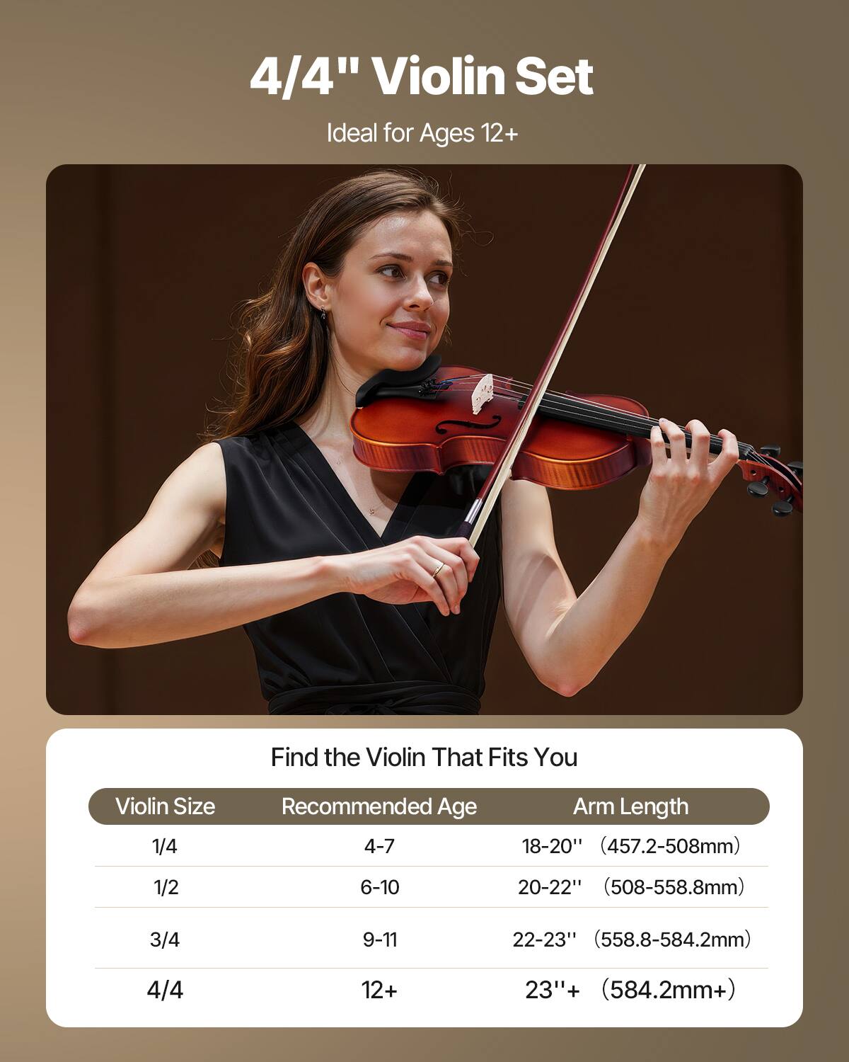 4/4" Violin Set  
Ideal for Ages 12+  

Find the Violin That Fits You  

| Violin Size | Recommended Age | Arm Length |
|------------|----------------|------------|
| 1/4        | 4-7            | 18-20" (457.2-508mm) |
| 1/2        | 6-10           | 20-22" (508-558.8mm) |
| 3/4        | 9-11           | 22-23" (558.8-584.2mm) |
| 4/4        | 12+            | 23"+ (584.2mm+) |