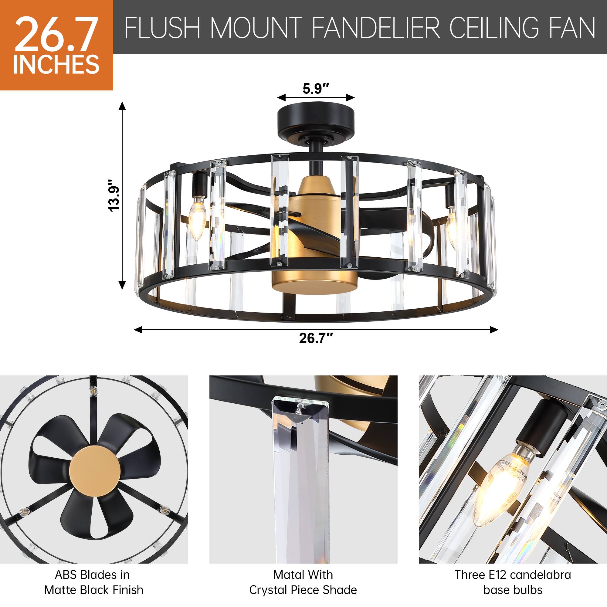 26.7 INCHES

FLUSH MOUNT FANDELIER CEILING FAN

- 5.9"
- 13.9"
- 26.7"

ABS Blades in Matte Black Finish

Matal With Crystal Piece Shade

Three E12 candelabra base bulbs