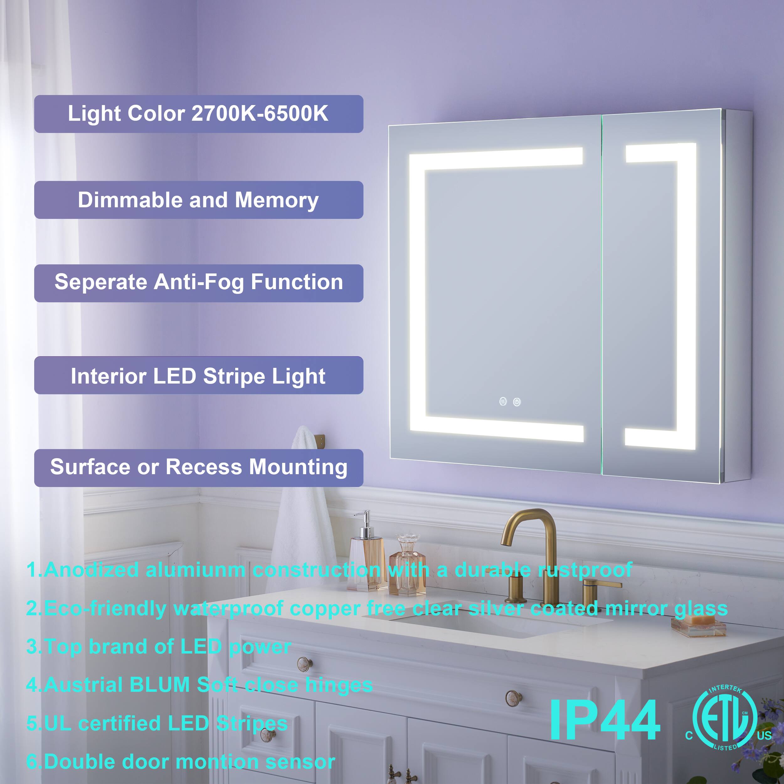 Light Color 2700K-6500K  
Dimmable and Memory  
Separate Anti-Fog Function  
Interior LED Stripe Light  
Surface or Recess Mounting  

1. Anodized aluminum construction with a durable rustproof, eco-friendly waterproof copper-free clear silver coated mirror glass  
2. Top brand of LED power  
3. Austrian BLUM Soft-close hinges  
4. UL certified LED Stripes IP44  
5. Double door motion sensor