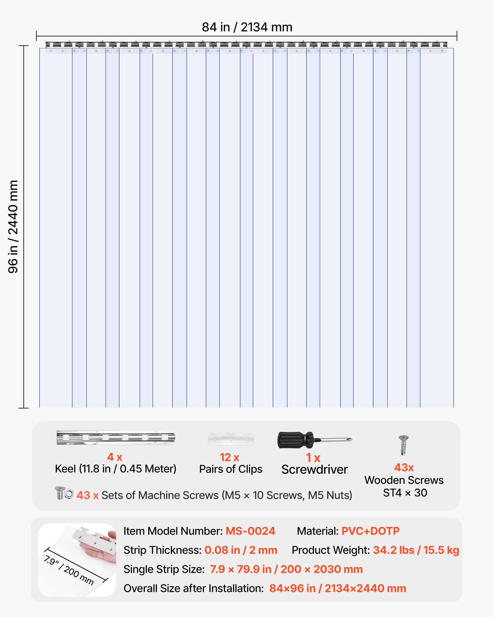 84 in / 2134 mm  
96 in / 2440 mm  

4 x Keel (11.8 in / 0.45 Meter)  
12 x Pairs of Clips  
1 x Screwdriver  
43 x Wooden Screws  
43 x Sets of Machine Screws (M5 x 10 Screws, M5 Nuts) ST4 x 30  

Item Model Number: MS-0024  
Material: PVC+DOTP  
Strip Thickness: 0.08 in / 2 mm  
Product Weight: 34.2 lbs / 15.5 kg  
Single Strip Size: 7.9 x 79.9 in / 200 x 2030 mm  
Overall Size after Installation: 84x96 in / 2134x2440 mm