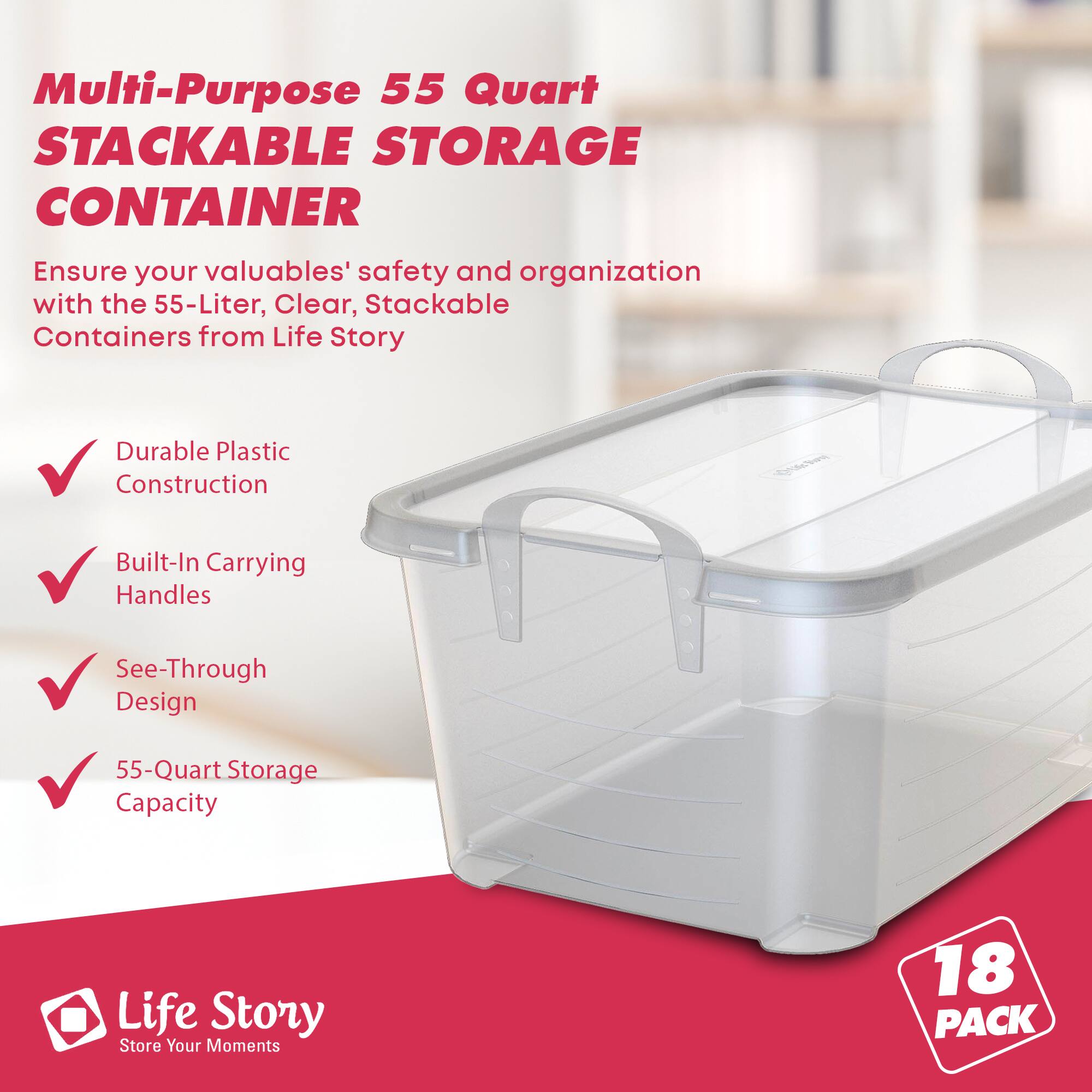 Multi-Purpose 55 Quart STACKABLE STORAGE CONTAINER

Ensure your valuables' safety and organization with the 55-Liter, Clear, Stackable Containers from Life Story

- Durable Plastic Construction
- Built-In Carrying Handles
- See-Through Design
- 55-Quart Storage Capacity

Life Story
Store Your Moments

18 PACK