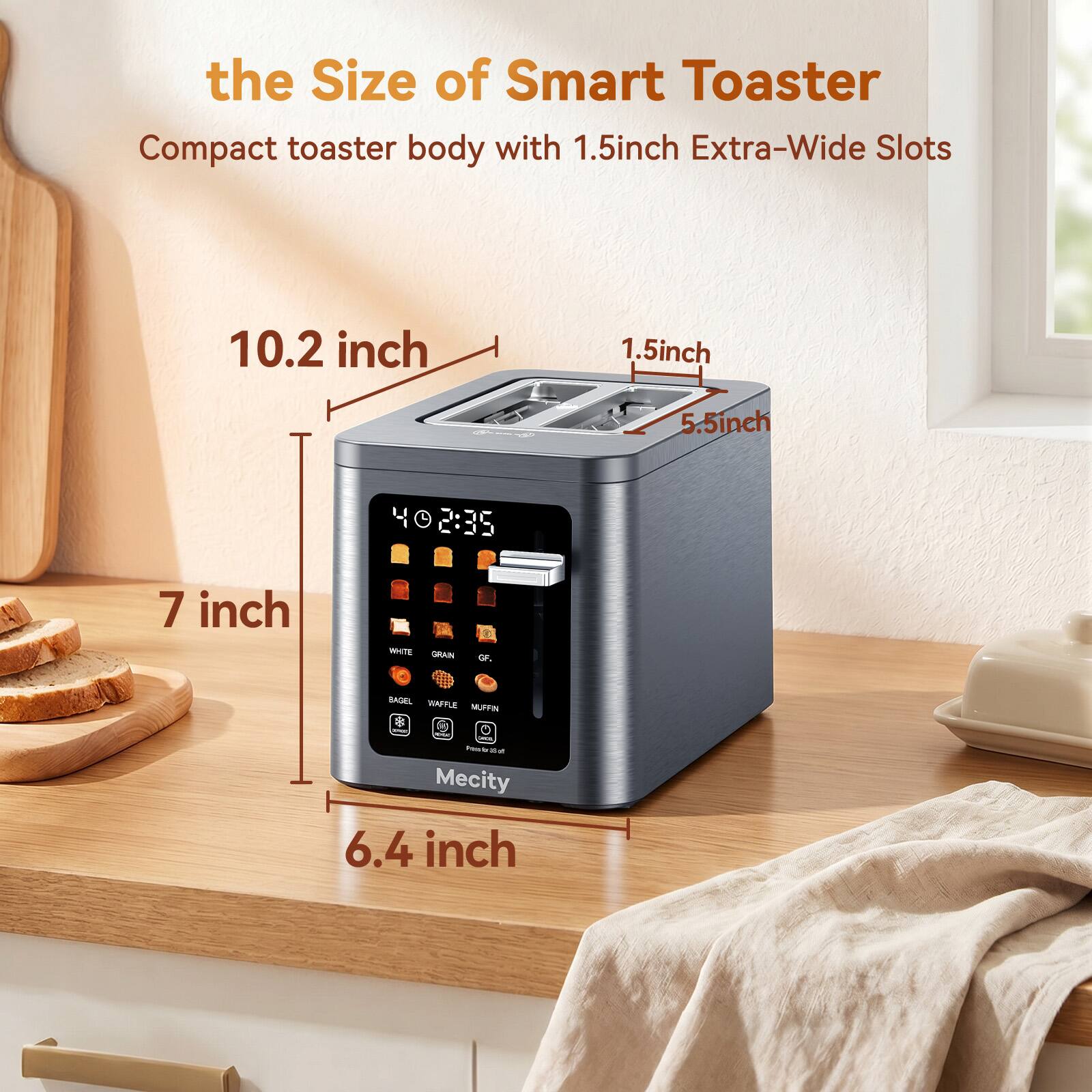 the Size of Smart Toaster  
Compact toaster body with 1.5 inch Extra-Wide Slots  
10.2 inch  
1.5 inch  
5.5 inch  
7 inch  
6.4 inch