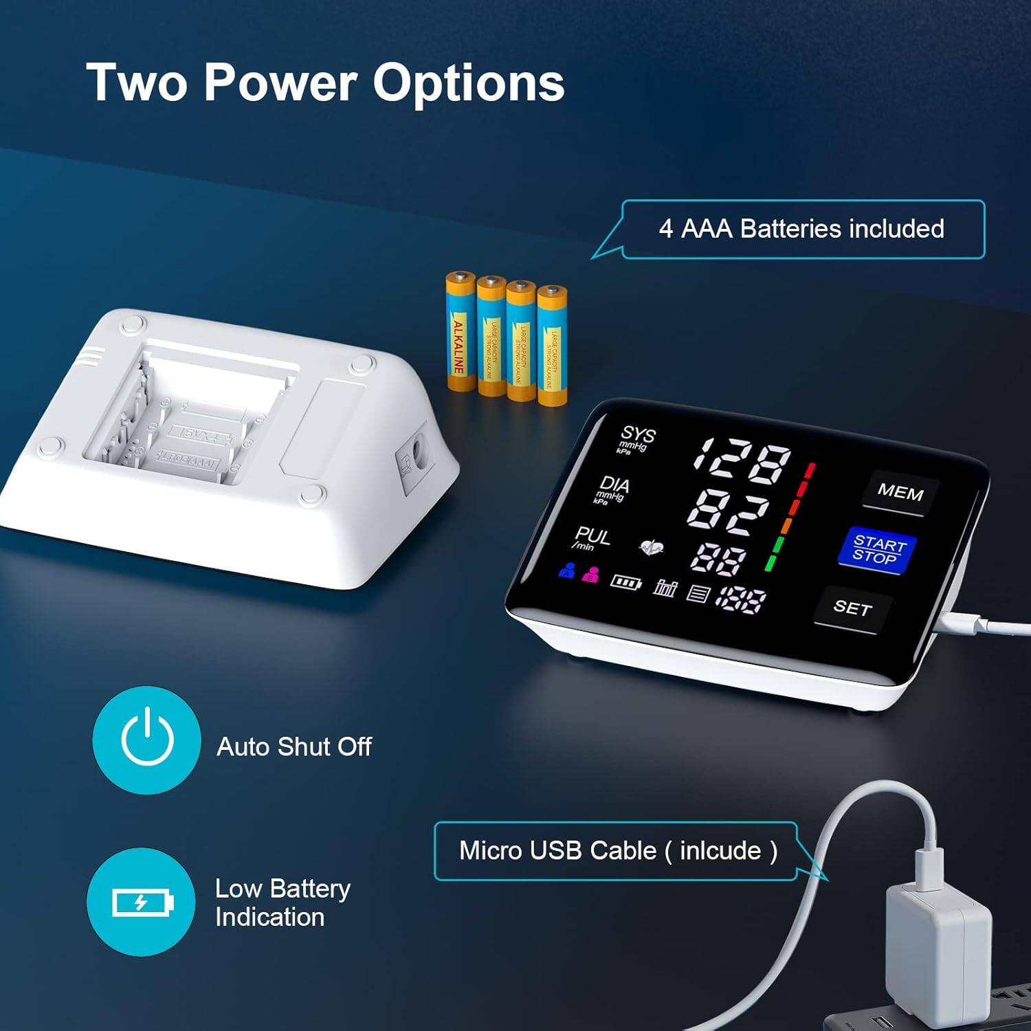 Two Power Options  
4 AAA Batteries included  
ALKALINE  
A mmH DIA 128 aP -O MEM PUL 82 /min START STOP ... SET  
Auto Shut Off  
Low Battery Indication  
Micro USB Cable (include)