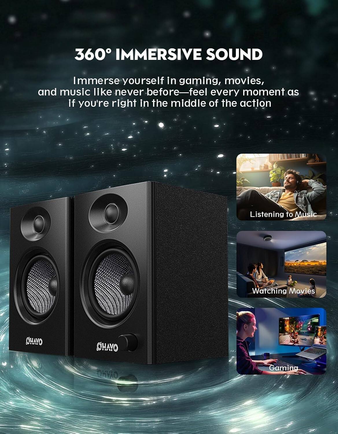 360° IMMERSIVE SOUND

Immerse yourself in gaming, movies, and music like never before—feel every moment as if you're right in the middle of the action

Listening to Music

Watching Movies

Gaming

CHAVO